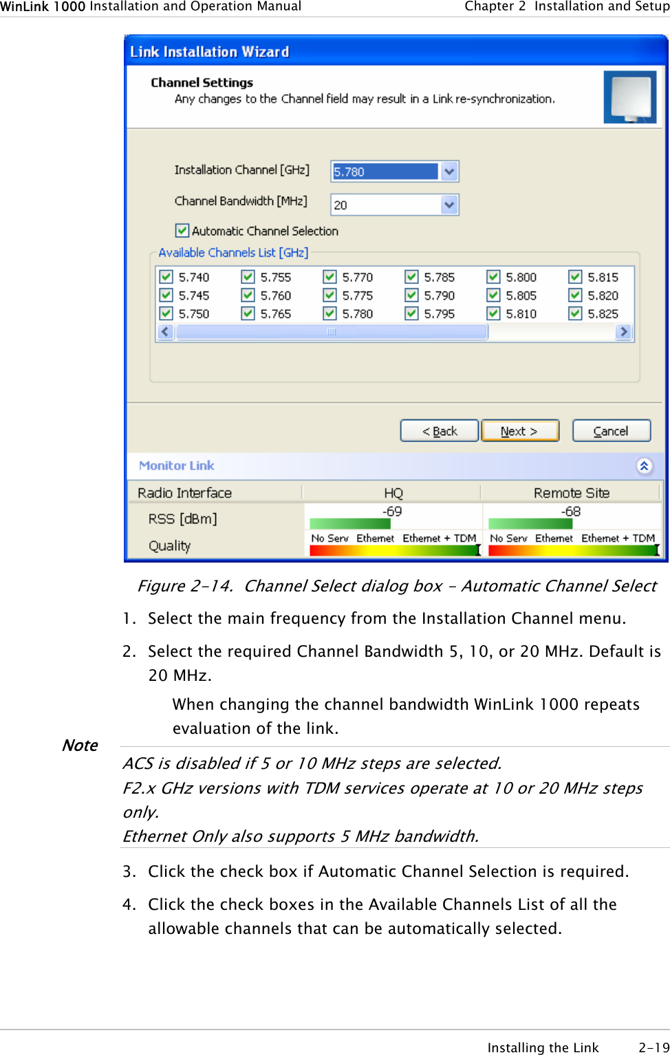 WinLink 1000 Installation and Operation Manual  Chapter  2  Installation and Setup  Figure  2-14.  Channel Select dialog box - Automatic Channel Select 1. Select the main frequency from the Installation Channel menu. 2. Select the required Channel Bandwidth 5, 10, or 20 MHz. Default is 20 MHz. When changing the channel bandwidth WinLink 1000 repeats evaluation of the link.  Note ACS is disabled if 5 or 10 MHz steps are selected. F2.x GHz versions with TDM services operate at 10 or 20 MHz steps only. Ethernet Only also suppor s 5 MHz bandwidth. t 3. Click the check box if Automatic Channel Selection is required. 4. Click the check boxes in the Available Channels List of all the allowable channels that can be automatically selected.  Installing the Link  2-19 