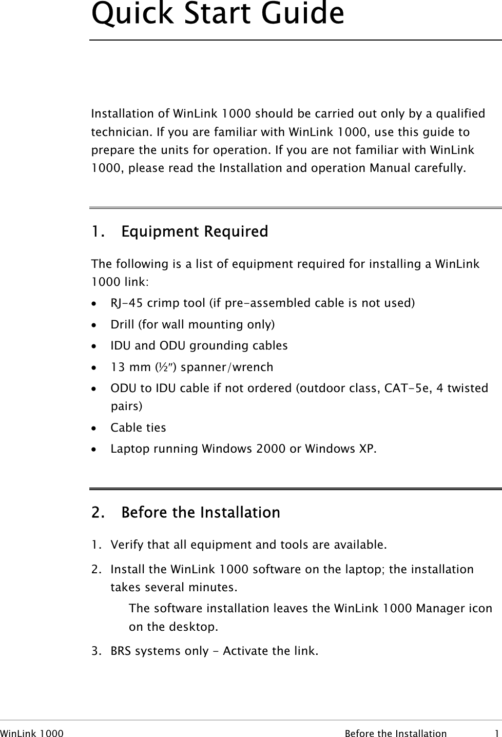 Quick Start Guide  Installation of WinLink 1000 should be carried out only by a qualified technician. If you are familiar with WinLink 1000, use this guide to prepare the units for operation. If you are not familiar with WinLink 1000, please read the Installation and operation Manual carefully. 1. Equipment Required The following is a list of equipment required for installing a WinLink 1000 link: • RJ-45 crimp tool (if pre-assembled cable is not used) • Drill (for wall mounting only) • IDU and ODU grounding cables • 13 mm (½″) spanner/wrench • ODU to IDU cable if not ordered (outdoor class, CAT-5e, 4 twisted pairs) • Cable ties • Laptop running Windows 2000 or Windows XP. 2. Before the Installation 1. Verify that all equipment and tools are available. 2. Install the WinLink 1000 software on the laptop; the installation takes several minutes. The software installation leaves the WinLink 1000 Manager icon on the desktop. 3. BRS systems only - Activate the link. WinLink 1000  Before the Installation  1 