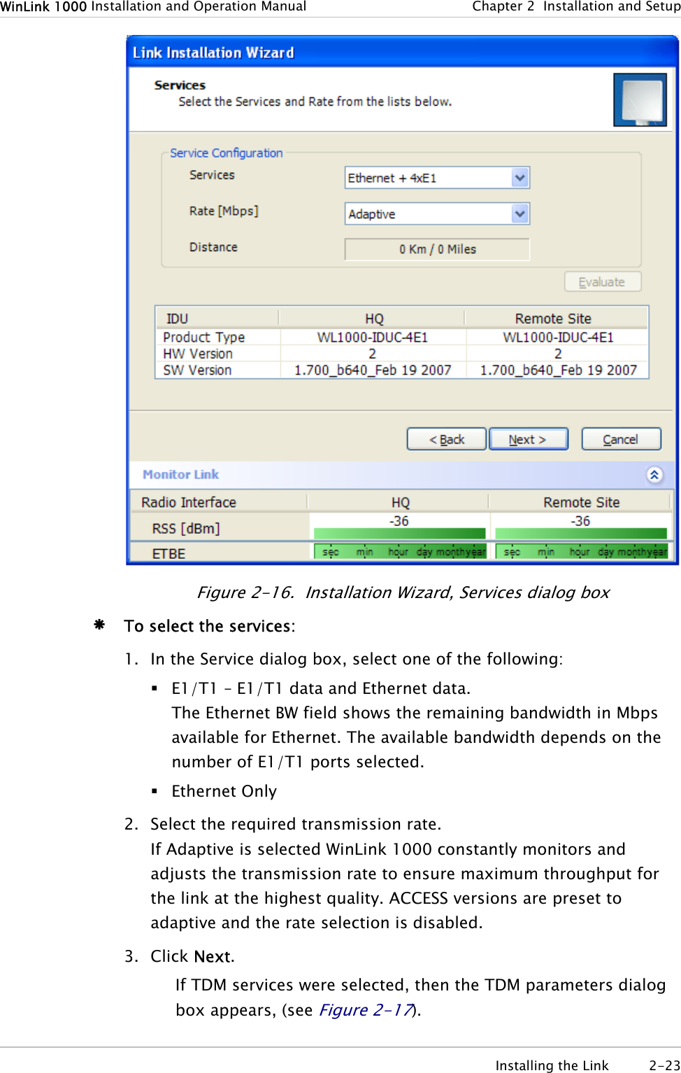 WinLink 1000 Installation and Operation Manual  Chapter  2  Installation and Setup  Figure  2-16.  Installation Wizard, Services dialog box Æ To select the services: 1. In the Service dialog box, select one of the following:  E1/T1 – E1/T1 data and Ethernet data. The Ethernet BW field shows the remaining bandwidth in Mbps available for Ethernet. The available bandwidth depends on the number of E1/T1 ports selected.  Ethernet Only 2. Select the required transmission rate. If Adaptive is selected WinLink 1000 constantly monitors and adjusts the transmission rate to ensure maximum throughput for the link at the highest quality. ACCESS versions are preset to adaptive and the rate selection is disabled. 3. Click Next. If TDM services were selected, then the TDM parameters dialog box appears, (see Figure  2-17).  Installing the Link  2-23 