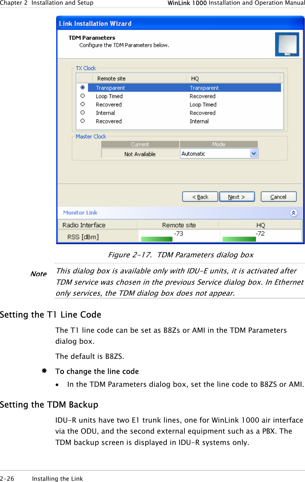 Chapter  2  Installation and Setup  WinLink 1000 Installation and Operation Manual  Figure  2-17.  TDM Parameters dialog box •  This dialog box is available only with IDU-E units, it is activated a ter TDM service was chosen in the previous Service dialog box. In Ethernet only services, the TDM dialog box does not appear. fNote Setting the T1 Line Code The T1 line code can be set as B8Zs or AMI in the TDM Parameters dialog box. The default is B8ZS. Æ To change the line code • In the TDM Parameters dialog box, set the line code to B8ZS or AMI. Setting the TDM Backup IDU-R units have two E1 trunk lines, one for WinLink 1000 air interface via the ODU, and the second external equipment such as a PBX. The TDM backup screen is displayed in IDU-R systems only. 2-26 Installing the Link   