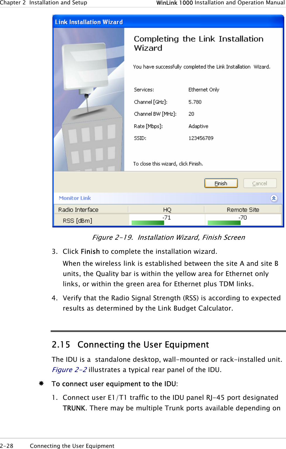 Chapter  2  Installation and Setup  WinLink 1000 Installation and Operation Manual  Figure  2-19.  Installation Wizard, Finish Screen 3. Click Finish to complete the installation wizard. When the wireless link is established between the site A and site B units, the Quality bar is within the yellow area for Ethernet only links, or within the green area for Ethernet plus TDM links. 4. Verify that the Radio Signal Strength (RSS) is according to expected results as determined by the Link Budget Calculator. 2.15 Connecting the User Equipment The IDU is a  standalone desktop, wall-mounted or rack-installed unit. Figure  2-2 illustrates a typical rear panel of the IDU. Æ To connect user equipment to the IDU: 1. Connect user E1/T1 traffic to the IDU panel RJ-45 port designated TRUNK. There may be multiple Trunk ports available depending on 2-28  Connecting the User Equipment   