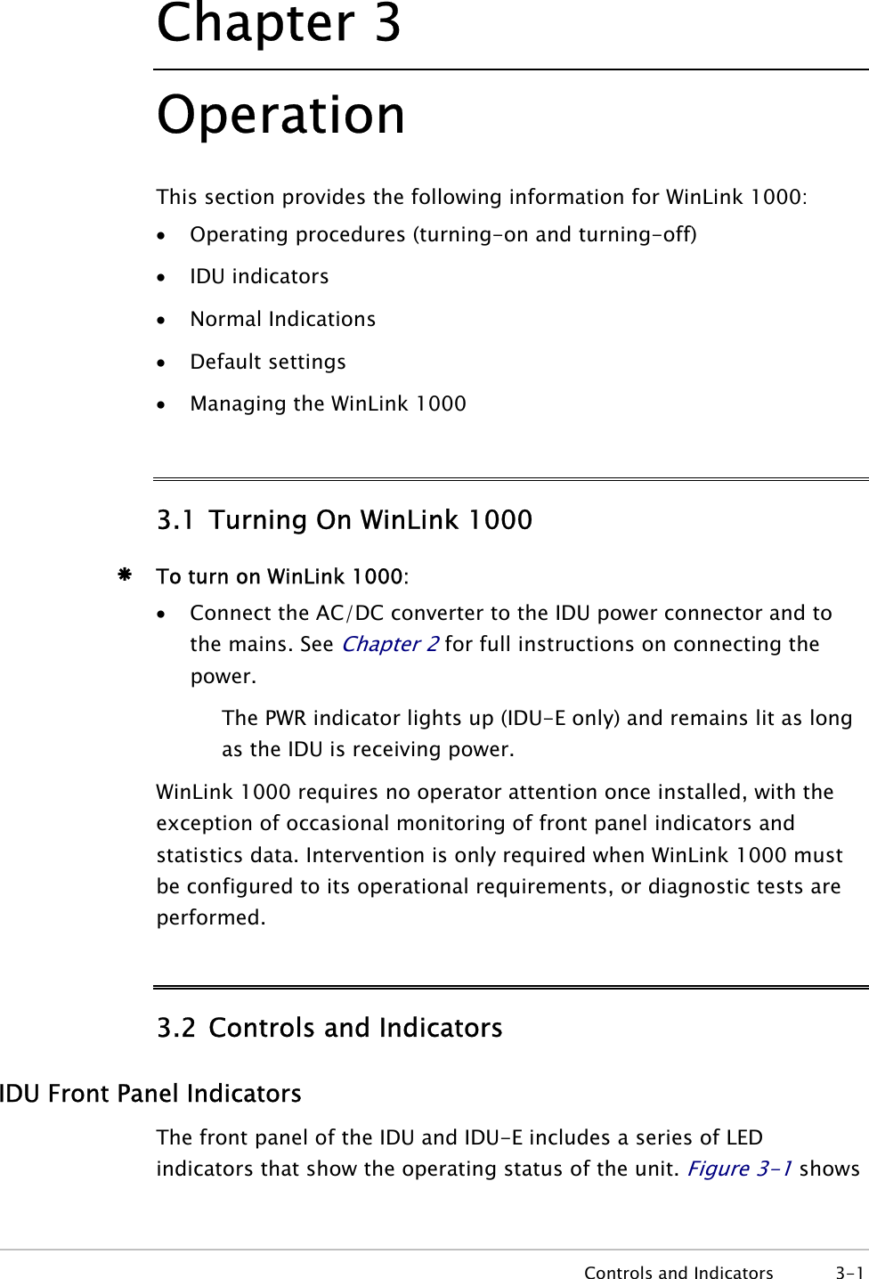 Chapter  3 Operation This section provides the following information for WinLink 1000: • Operating procedures (turning-on and turning-off) • IDU indicators • Normal Indications • Default settings • Managing the WinLink 1000 3.1 Turning On WinLink 1000 Æ To turn on WinLink 1000: • Connect the AC/DC converter to the IDU power connector and to the mains. See Chapter 2 for full instructions on connecting the power. The PWR indicator lights up (IDU-E only) and remains lit as long as the IDU is receiving power. WinLink 1000 requires no operator attention once installed, with the exception of occasional monitoring of front panel indicators and statistics data. Intervention is only required when WinLink 1000 must be configured to its operational requirements, or diagnostic tests are performed. 3.2 Controls and Indicators IDU Front Panel Indicators The front panel of the IDU and IDU-E includes a series of LED indicators that show the operating status of the unit. Figure  3-1 shows  Controls and Indicators  3-1 