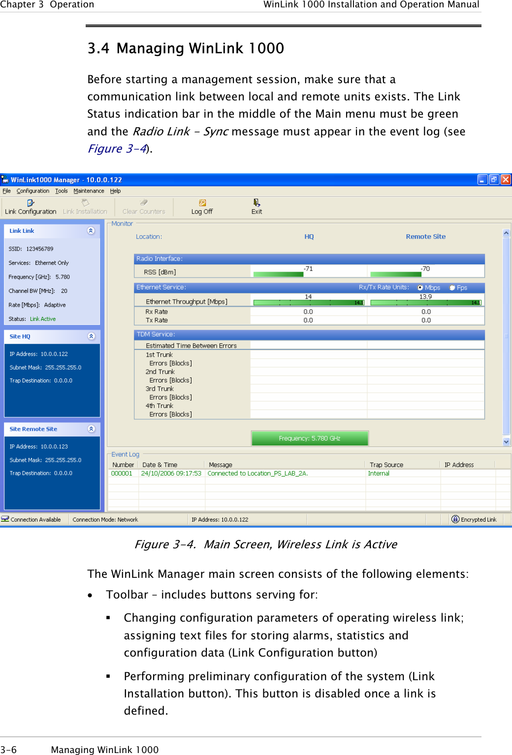 Chapter  3  Operation  WinLink 1000 Installation and Operation Manual 3.4 Managing WinLink 1000 Before starting a management session, make sure that a communication link between local and remote units exists. The Link Status indication bar in the middle of the Main menu must be green and the Radio Link - Sync message must appear in the event log (see Figure  3-4).  Figure  3-4.  Main Screen, Wireless Link is Active The WinLink Manager main screen consists of the following elements: • Toolbar – includes buttons serving for:  Changing configuration parameters of operating wireless link; assigning text files for storing alarms, statistics and configuration data (Link Configuration button)  Performing preliminary configuration of the system (Link Installation button). This button is disabled once a link is defined. 3-6  Managing WinLink 1000  