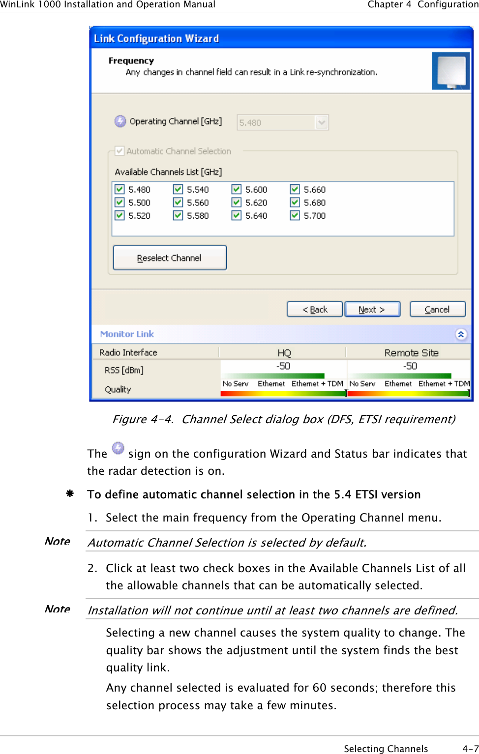 WinLink 1000 Installation and Operation Manual  Chapter  4  Configuration  Figure  4-4.  Channel Select dialog box (DFS, ETSI requirement) The  sign on the configuration Wizard and Status bar indicates that the radar detection is on. Æ To define automatic channel selection in the 5.4 ETSI version 1. Select the main frequency from the Operating Channel menu.  NoteAutomatic Channel Selection is selected by default.  2. Click at least two check boxes in the Available Channels List of all the allowable channels that can be automatically selected.  NoteInstallation will not continue until at least two channels are defined.  Selecting a new channel causes the system quality to change. The quality bar shows the adjustment until the system finds the best quality link.  Any channel selected is evaluated for 60 seconds; therefore this selection process may take a few minutes.  Selecting Channels  4-7 