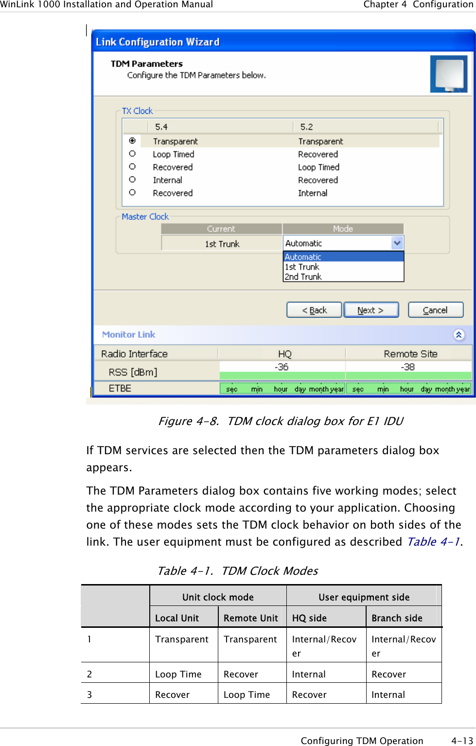 WinLink 1000 Installation and Operation Manual  Chapter  4  Configuration  Figure  4-8.  TDM clock dialog box for E1 IDU If TDM services are selected then the TDM parameters dialog box appears. The TDM Parameters dialog box contains five working modes; select the appropriate clock mode according to your application. Choosing one of these modes sets the TDM clock behavior on both sides of the link. The user equipment must be configured as described Table  4-1. Table  4-1.  TDM Clock Modes  Unit clock mode  User equipment side  Local Unit  Remote Unit  HQ side  Branch side 1  Transparent Transparent Internal/Recover Internal/Recover 2 Loop Time Recover Internal Recover 3 Recover Loop Time Recover Internal  Configuring TDM Operation  4-13 