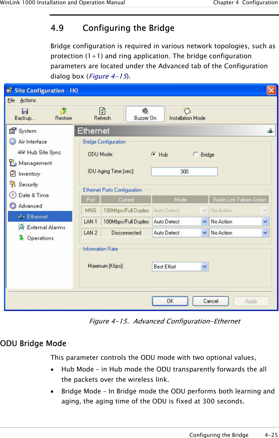 WinLink 1000 Installation and Operation Manual  Chapter  4  Configuration 4.9 Configuring the Bridge  Bridge configuration is required in various network topologies, such as protection (1+1) and ring application. The bridge configuration parameters are located under the Advanced tab of the Configuration dialog box (Figure  4-15).   Figure  4-15.  Advanced Configu ation-Ethernet rODU Bridge Mode This parameter controls the ODU mode with two optional values,  • Hub Mode – in Hub mode the ODU transparently forwards the all the packets over the wireless link. • Bridge Mode – In Bridge mode the ODU performs both learning and aging, the aging time of the ODU is fixed at 300 seconds.  Configuring the Bridge  4-25 
