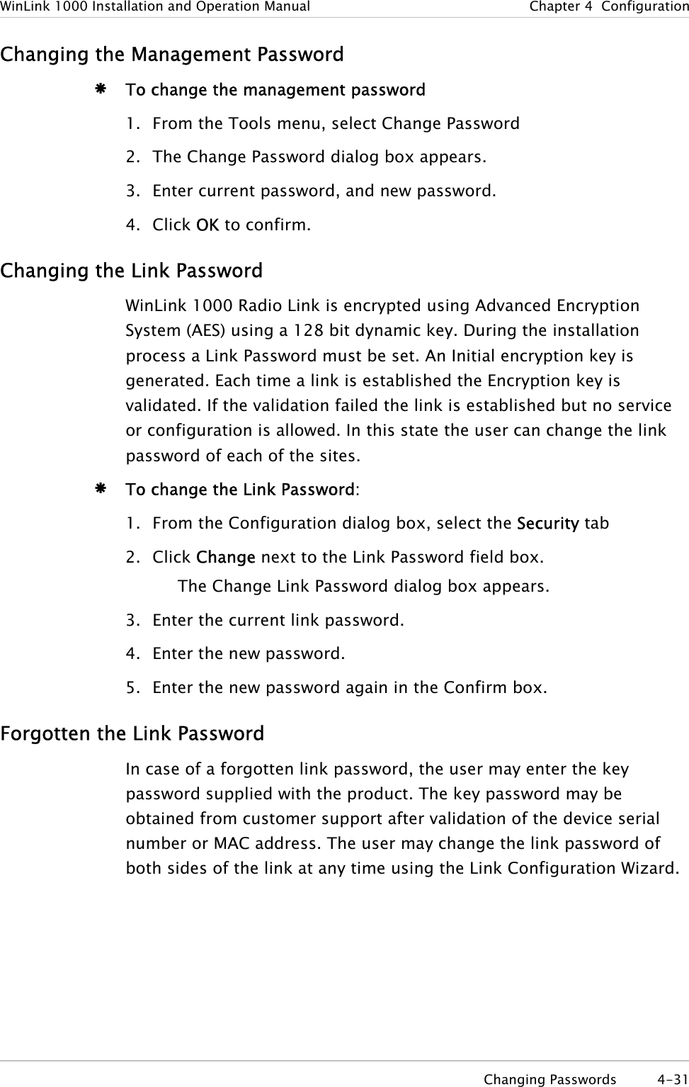 WinLink 1000 Installation and Operation Manual  Chapter  4  Configuration Changing the Management Password Æ To change the management password 1. From the Tools menu, select Change Password 2. The Change Password dialog box appears. 3. Enter current password, and new password. 4. Click OK to confirm. Changing the Link Password WinLink 1000 Radio Link is encrypted using Advanced Encryption System (AES) using a 128 bit dynamic key. During the installation process a Link Password must be set. An Initial encryption key is generated. Each time a link is established the Encryption key is validated. If the validation failed the link is established but no service or configuration is allowed. In this state the user can change the link password of each of the sites.  Æ To change the Link Password: 1. From the Configuration dialog box, select the Security tab 2. Click Change next to the Link Password field box. The Change Link Password dialog box appears. 3. Enter the current link password. 4. Enter the new password. 5. Enter the new password again in the Confirm box. Forgotten the Link Password In case of a forgotten link password, the user may enter the key password supplied with the product. The key password may be obtained from customer support after validation of the device serial number or MAC address. The user may change the link password of both sides of the link at any time using the Link Configuration Wizard.   Changing Passwords  4-31 