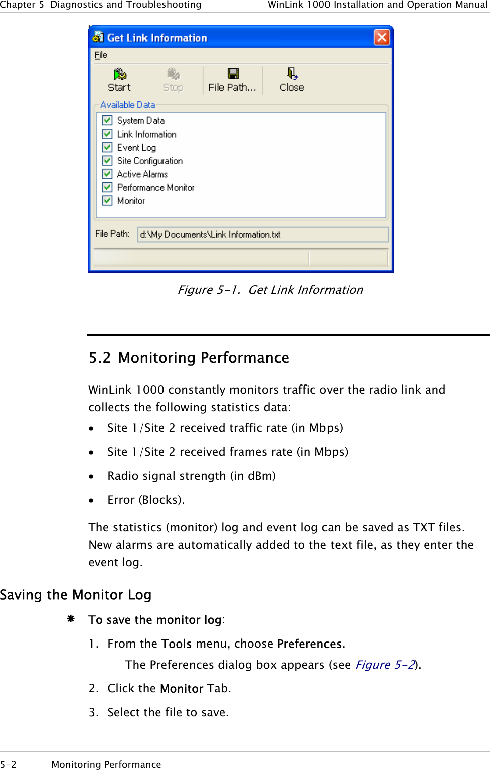 Chapter  5  Diagnostics and Troubleshooting  WinLink 1000 Installation and Operation Manual  Figure  5-1.  Get Link Information 5.2 Monitoring Performance WinLink 1000 constantly monitors traffic over the radio link and collects the following statistics data:  • Site 1/Site 2 received traffic rate (in Mbps) • Site 1/Site 2 received frames rate (in Mbps) • Radio signal strength (in dBm) • Error (Blocks). The statistics (monitor) log and event log can be saved as TXT files. New alarms are automatically added to the text file, as they enter the event log. Saving the Monitor Log Æ To save the monitor log: 1. From the Tools menu, choose Preferences. The Preferences dialog box appears (see Figure  5-2).  2. Click the Monitor Tab. 3. Select the file to save. 5-2 Monitoring Performance  