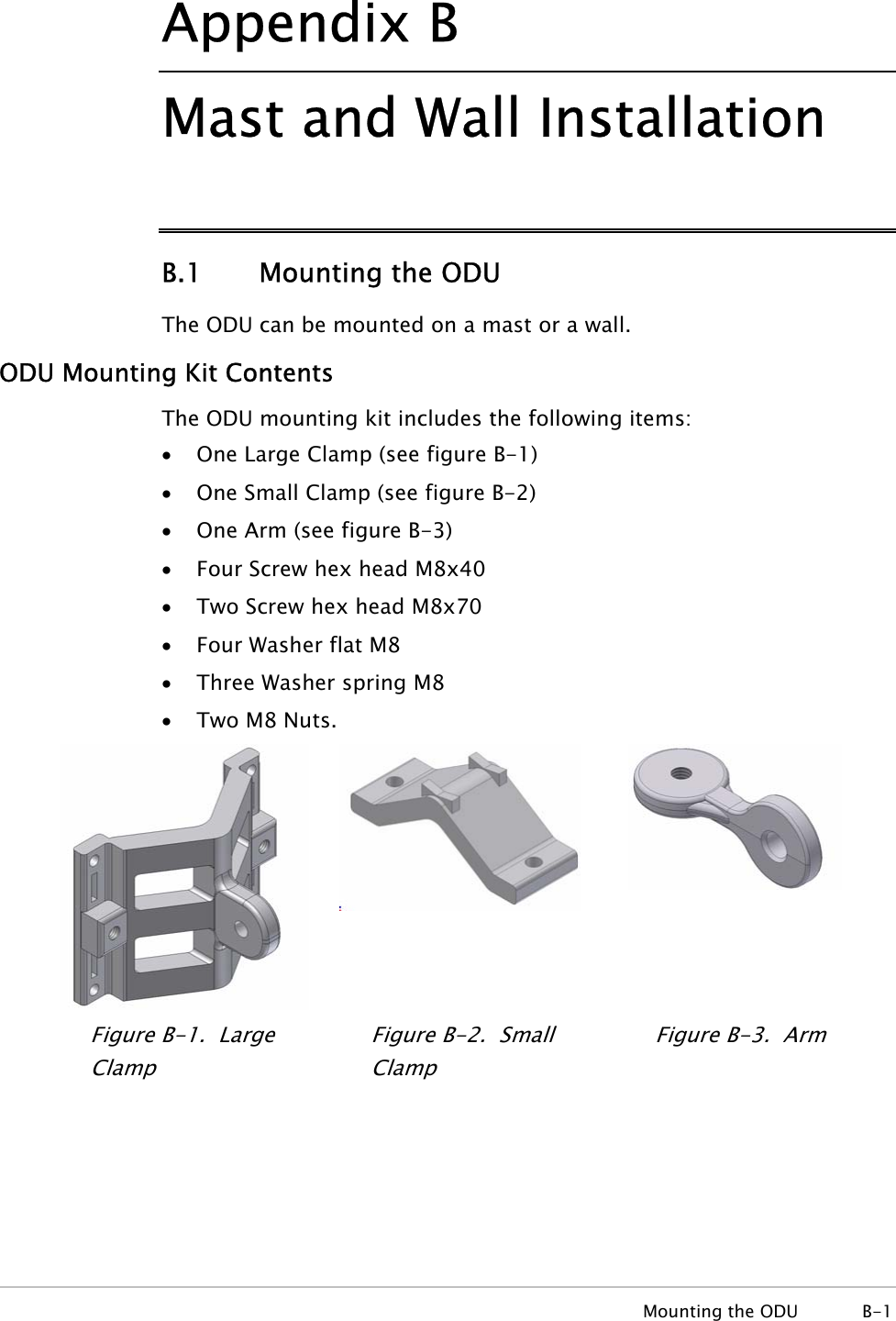 Appendix  B Mast and Wall Installation B.1   Mounting the ODU The ODU can be mounted on a mast or a wall. ODU Mounting Kit Contents The ODU mounting kit includes the following items: • One Large Clamp (see figure B-1) • One Small Clamp (see figure B-2) • One Arm (see figure B-3) • Four Screw hex head M8x40 • Two Screw hex head M8x70 • Four Washer flat M8 • Three Washer spring M8 • Two M8 Nuts.   Figure  B-1.  Large Clamp Figure  B-2.  Small Clamp Figure  B-3.  Arm  Mounting the ODU  B-1 