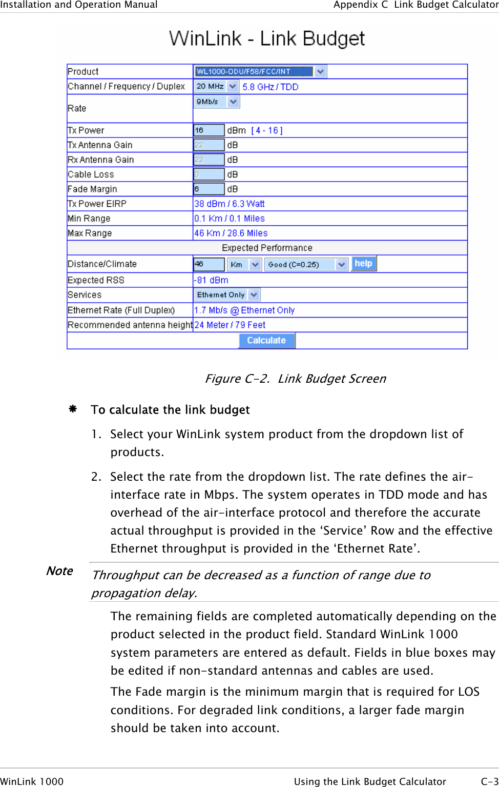 Installation and Operation Manual  Appendix  C  Link Budget Calculator  Figure  C-2.  Link Budget Screen Æ To calculate the link budget 1. Select your WinLink system product from the dropdown list of products. 2. Select the rate from the dropdown list. The rate defines the air-interface rate in Mbps. The system operates in TDD mode and has overhead of the air-interface protocol and therefore the accurate actual throughput is provided in the ‘Service’ Row and the effective Ethernet throughput is provided in the ‘Ethernet Rate’. Note •  Throughput can be decreased as a function of range due to propagation delay.  The remaining fields are completed automatically depending on the product selected in the product field. Standard WinLink 1000 system parameters are entered as default. Fields in blue boxes may be edited if non-standard antennas and cables are used. The Fade margin is the minimum margin that is required for LOS conditions. For degraded link conditions, a larger fade margin should be taken into account. WinLink 1000  Using the Link Budget Calculator  C-3 