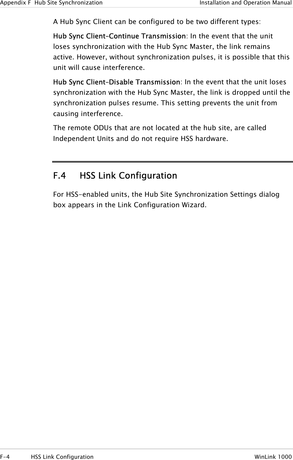 Appendix  F  Hub Site Synchronization  Installation and Operation Manual A Hub Sync Client can be configured to be two different types: Hub Sync Client–Continue Transmission: In the event that the unit loses synchronization with the Hub Sync Master, the link remains active. However, without synchronization pulses, it is possible that this unit will cause interference. Hub Sync Client–Disable Transmission: In the event that the unit loses synchronization with the Hub Sync Master, the link is dropped until the synchronization pulses resume. This setting prevents the unit from causing interference. The remote ODUs that are not located at the hub site, are called Independent Units and do not require HSS hardware. F.4 HSS Link Configuration For HSS-enabled units, the Hub Site Synchronization Settings dialog box appears in the Link Configuration Wizard. F-4  HSS Link Configuration  WinLink 1000 