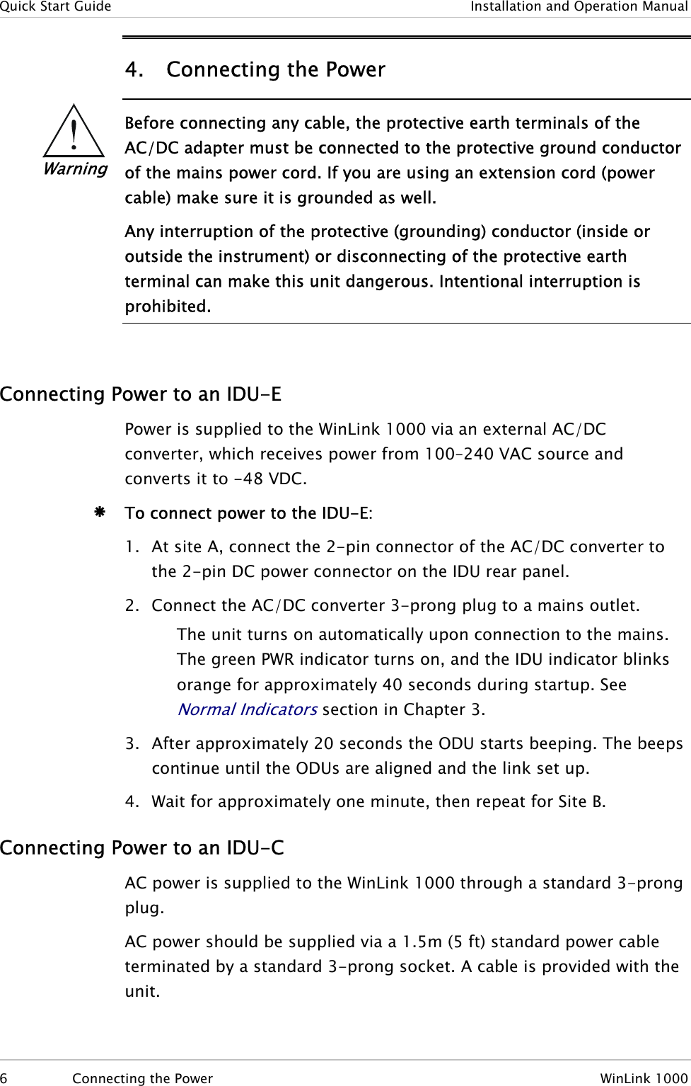 Quick Start Guide  Installation and Operation Manual 4. Connecting the Power  Warning Before connecting any cable, the protective earth terminals of the AC/DC adapter must be connected to the protective ground conductor of the mains power cord. If you are using an extension cord (power cable) make sure it is grounded as well. Any interruption of the protective (grounding) conductor (inside or outside the instrument) or disconnecting of the protective earth terminal can make this unit dangerous. Intentional interruption is prohibited.   Connecting Power to an IDU-E Power is supplied to the WinLink 1000 via an external AC/DC converter, which receives power from 100–240 VAC source and converts it to -48 VDC. Æ To connect power to the IDU-E: 1. At site A, connect the 2-pin connector of the AC/DC converter to the 2-pin DC power connector on the IDU rear panel.  2. Connect the AC/DC converter 3-prong plug to a mains outlet. The unit turns on automatically upon connection to the mains. The green PWR indicator turns on, and the IDU indicator blinks orange for approximately 40 seconds during startup. See Normal Indicators section in Chapter 3. 3. After approximately 20 seconds the ODU starts beeping. The beeps continue until the ODUs are aligned and the link set up. 4. Wait for approximately one minute, then repeat for Site B. Connecting Power to an IDU-C AC power is supplied to the WinLink 1000 through a standard 3-prong plug.  AC power should be supplied via a 1.5m (5 ft) standard power cable terminated by a standard 3-prong socket. A cable is provided with the unit. 6  Connecting the Power  WinLink 1000 
