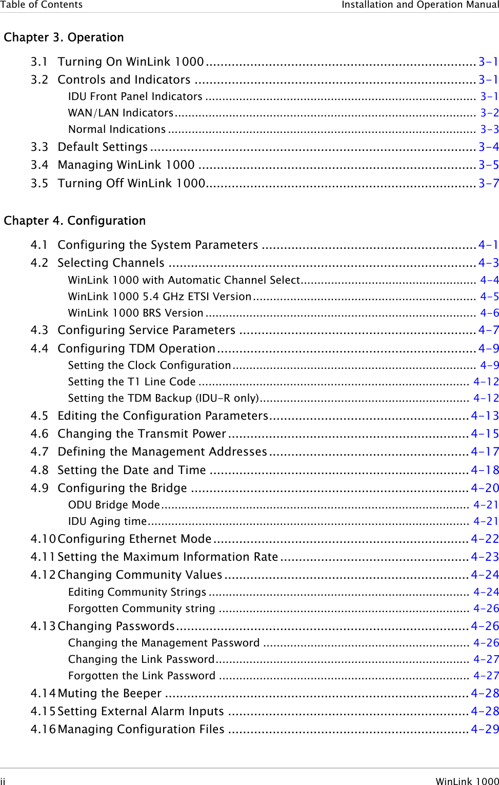 Table of Contents  Installation and Operation Manual  Chapter 3. Operation 3.1 Turning On WinLink 1000......................................................................... 3-1 3.2 Controls and Indicators ............................................................................3-1 IDU Front Panel Indicators ................................................................................ 3-1 WAN/LAN Indicators......................................................................................... 3-2 Normal Indications ........................................................................................... 3-3 3.3 Default Settings ........................................................................................ 3-4 3.4 Managing WinLink 1000 ...........................................................................3-5 3.5 Turning Off WinLink 1000......................................................................... 3-7  Chapter 4. Configuration 4.1 Configuring the System Parameters ..........................................................4-1 4.2 Selecting Channels ...................................................................................4-3 WinLink 1000 with Automatic Channel Select.................................................... 4-4 WinLink 1000 5.4 GHz ETSI Version.................................................................. 4-5 WinLink 1000 BRS Version................................................................................ 4-6 4.3 Configuring Service Parameters ................................................................ 4-7 4.4 Configuring TDM Operation...................................................................... 4-9 Setting the Clock Configuration........................................................................ 4-9 Setting the T1 Line Code ................................................................................ 4-12 Setting the TDM Backup (IDU-R only).............................................................. 4-12 4.5 Editing the Configuration Parameters...................................................... 4-13 4.6 Changing the Transmit Power ................................................................. 4-15 4.7 Defining the Management Addresses ......................................................4-17 4.8 Setting the Date and Time ...................................................................... 4-18 4.9 Configuring the Bridge ...........................................................................4-20 ODU Bridge Mode........................................................................................... 4-21 IDU Aging time............................................................................................... 4-21 4.10 Configuring Ethernet Mode .....................................................................4-22 4.11 Setting the Maximum Information Rate ...................................................4-23 4.12 Changing Community Values .................................................................. 4-24 Editing Community Strings ............................................................................. 4-24 Forgotten Community string .......................................................................... 4-26 4.13 Changing Passwords...............................................................................4-26 Changing the Management Password ............................................................. 4-26 Changing the Link Password........................................................................... 4-27 Forgotten the Link Password .......................................................................... 4-27 4.14 Muting the Beeper .................................................................................. 4-28 4.15 Setting External Alarm Inputs .................................................................4-28 4.16 Managing Configuration Files .................................................................4-29 ii  WinLink 1000 