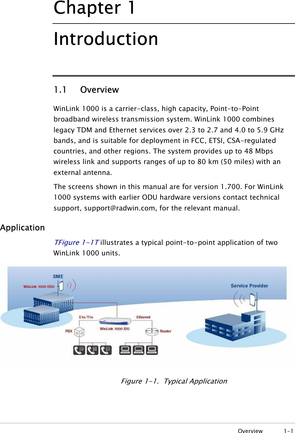 Chapter  1 Introduction 1.1   Overview WinLink 1000 is a carrier-class, high capacity, Point-to-Point broadband wireless transmission system. WinLink 1000 combines legacy TDM and Ethernet services over 2.3 to 2.7 and 4.0 to 5.9 GHz bands, and is suitable for deployment in FCC, ETSI, CSA-regulated countries, and other regions. The system provides up to 48 Mbps wireless link and supports ranges of up to 80 km (50 miles) with an external antenna. The screens shown in this manual are for version 1.700. For WinLink 1000 systems with earlier ODU hardware versions contact technical support, support@radwin.com, for the relevant manual. Application TFigure  1-1T illustrates a typical point-to-point application of two WinLink 1000 units.   Figure  1-1.  Typical Application  Overview 1-1 