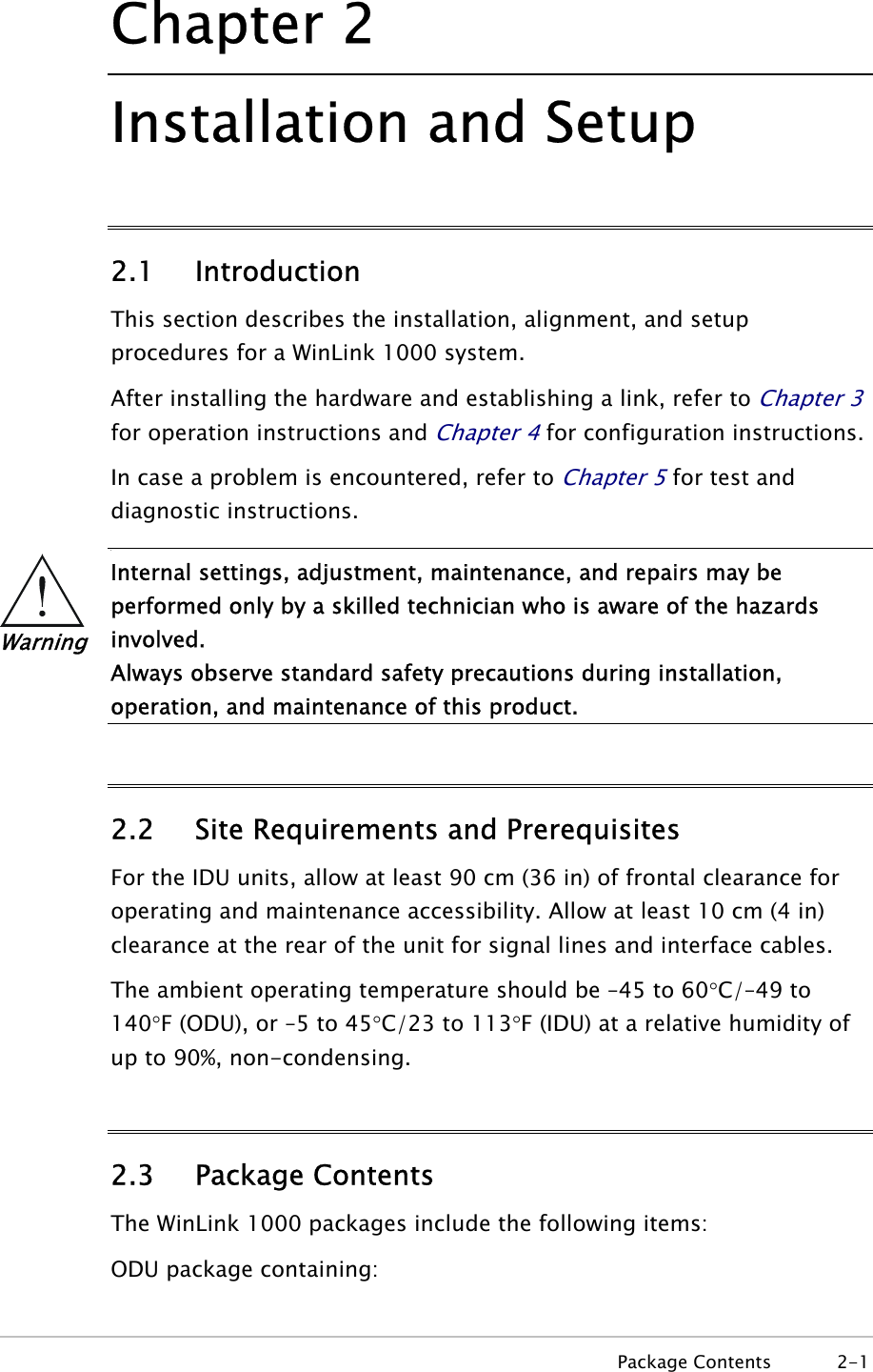 Chapter  2 Installation and Setup 2.1 Introduction This section describes the installation, alignment, and setup procedures for a WinLink 1000 system.  After installing the hardware and establishing a link, refer to Chapter 3 for operation instructions and Chapter 4 for configuration instructions. In case a problem is encountered, refer to Chapter 5 for test and diagnostic instructions. •  Warning Internal settings, adjustment, maintenance, and repairs may be performed only by a skilled technician who is aware of the hazards involved. Always observe standard safety precautions during installation, operation, and maintenance of this product.  2.2 Site Requirements and Prerequisites For the IDU units, allow at least 90 cm (36 in) of frontal clearance for operating and maintenance accessibility. Allow at least 10 cm (4 in) clearance at the rear of the unit for signal lines and interface cables.  The ambient operating temperature should be –45 to 60°C/–49 to 140°F (ODU), or –5 to 45°C/23 to 113°F (IDU) at a relative humidity of up to 90%, non-condensing.  2.3 Package Contents The WinLink 1000 packages include the following items: ODU package containing:  Package Contents  2-1 