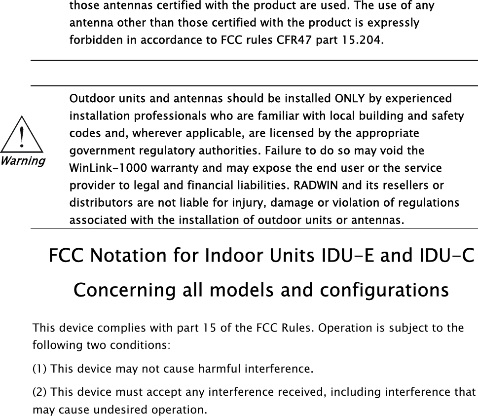  those antennas certified with the product are used. The use of any antenna other than those certified with the product is expressly forbidden in accordance to FCC rules CFR47 part 15.204.     Outdoor units and antennas should be installed ONLY by experienced installation professionals who are familiar with local building and safety codes and, wherever applicable, are licensed by the appropriate government regulatory authorities. Failure to do so may void the WinLink-1000 warranty and may expose the end user or the service provider to legal and financial liabilities. RADWIN and its resellers or distributors are not liable for injury, damage or violation of regulations associated with the installation of outdoor units or antennas. Warning  FCC Notation for Indoor Units IDU-E and IDU-C Concerning all models and configurations This device complies with part 15 of the FCC Rules. Operation is subject to the following two conditions: (1) This device may not cause harmful interference. (2) This device must accept any interference received, including interference that may cause undesired operation.    