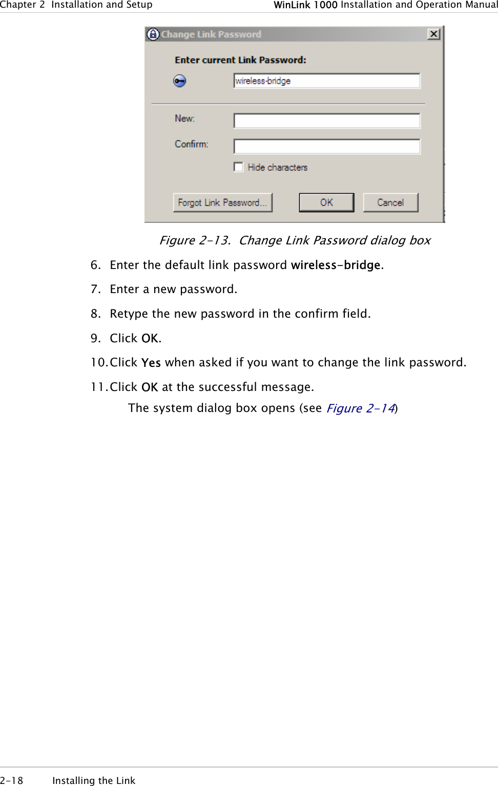 Chapter  2  Installation and Setup  WinLink 1000 Installation and Operation Manual  Figure  2-13.  Change Link Password dialog box 6. Enter the default link password wireless-bridge. 7. Enter a new password. 8. Retype the new password in the confirm field. 9. Click OK. 10. Click Yes when asked if you want to change the link password. 11. Click OK at the successful message. The system dialog box opens (see Figure  2-14) 2-18 Installing the Link   