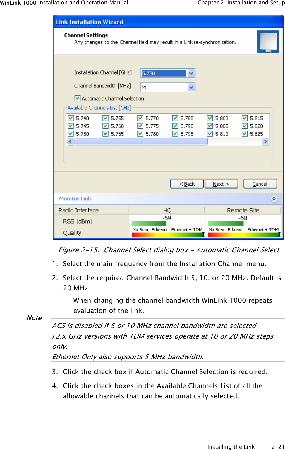 WinLink 1000 Installation and Operation Manual  Chapter  2  Installation and Setup  Figure  2-15.  Channel Select dialog box - Automatic Channel Select 1. Select the main frequency from the Installation Channel menu. 2. Select the required Channel Bandwidth 5, 10, or 20 MHz. Default is 20 MHz. When changing the channel bandwidth WinLink 1000 repeats evaluation of the link.  Note ACS is disabled if 5 or 10 MHz channel bandwidth are selected. F2.x GHz versions with TDM services operate at 10 or 20 MHz steps only. Ethernet Only also suppor s 5 MHz bandwidth. t 3. Click the check box if Automatic Channel Selection is required. 4. Click the check boxes in the Available Channels List of all the allowable channels that can be automatically selected.  Installing the Link  2-21 