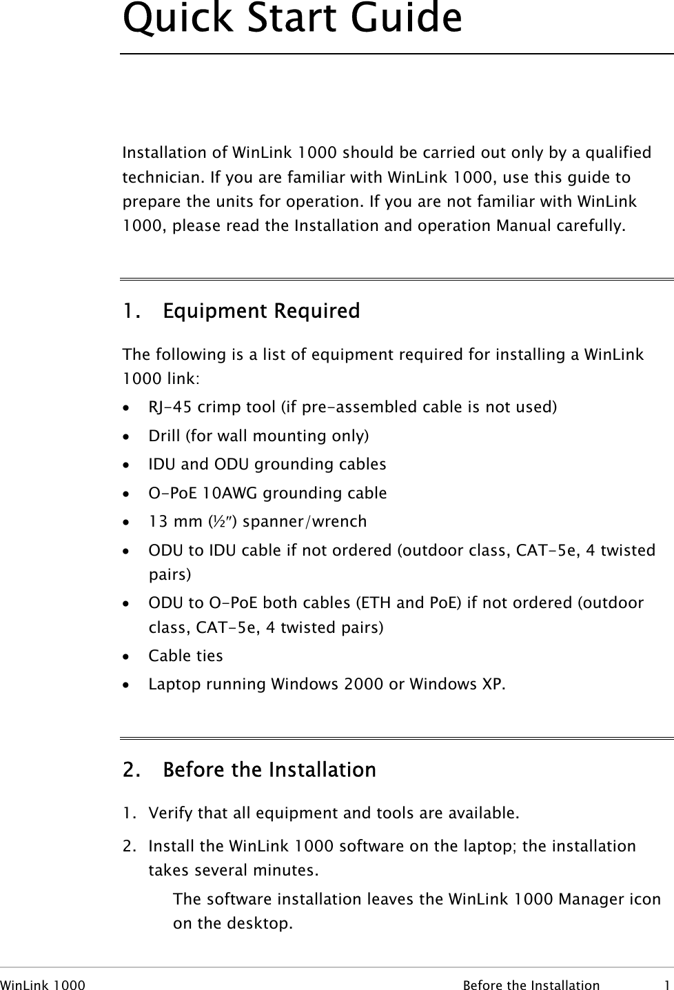 Quick Start Guide  Installation of WinLink 1000 should be carried out only by a qualified technician. If you are familiar with WinLink 1000, use this guide to prepare the units for operation. If you are not familiar with WinLink 1000, please read the Installation and operation Manual carefully. 1. Equipment Required The following is a list of equipment required for installing a WinLink 1000 link: • RJ-45 crimp tool (if pre-assembled cable is not used) • Drill (for wall mounting only) • IDU and ODU grounding cables • O-PoE 10AWG grounding cable • 13 mm (½″) spanner/wrench • ODU to IDU cable if not ordered (outdoor class, CAT-5e, 4 twisted pairs) • ODU to O-PoE both cables (ETH and PoE) if not ordered (outdoor class, CAT-5e, 4 twisted pairs) • Cable ties • Laptop running Windows 2000 or Windows XP. 2. Before the Installation 1. Verify that all equipment and tools are available. 2. Install the WinLink 1000 software on the laptop; the installation takes several minutes. The software installation leaves the WinLink 1000 Manager icon on the desktop. WinLink 1000  Before the Installation  1 