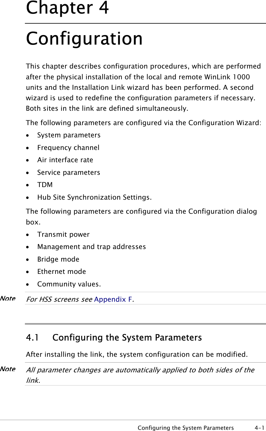Chapter  4 Configuration This chapter describes configuration procedures, which are performed after the physical installation of the local and remote WinLink 1000 units and the Installation Link wizard has been performed. A second wizard is used to redefine the configuration parameters if necessary. Both sites in the link are defined simultaneously.   The following parameters are configured via the Configuration Wizard: • System parameters • Frequency channel • Air interface rate • Service parameters • TDM • Hub Site Synchronization Settings. The following parameters are configured via the Configuration dialog box. • Transmit power • Management and trap addresses • Bridge mode • Ethernet mode • Community values.  NoteFor HSS screens see Appendix F.  4.1 Configuring the System Parameters After installing the link, the system configuration can be modified.  NoteAll parameter changes are automatically applied to both sides of the link.    Configuring the System Parameters  4-1 