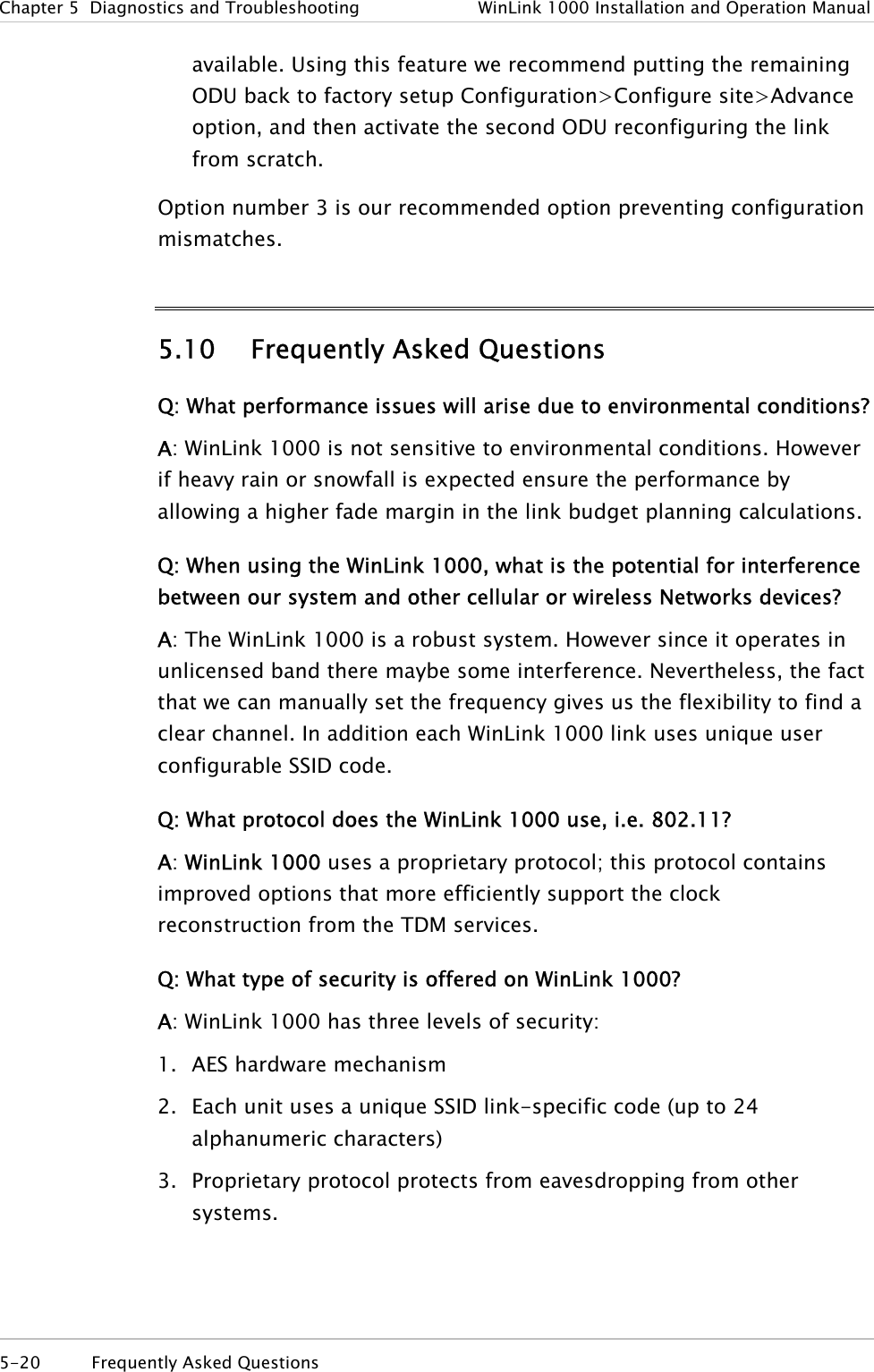 Chapter  5  Diagnostics and Troubleshooting  WinLink 1000 Installation and Operation Manual available. Using this feature we recommend putting the remaining ODU back to factory setup Configuration&gt;Configure site&gt;Advance option, and then activate the second ODU reconfiguring the link from scratch.  Option number 3 is our recommended option preventing configuration mismatches.  5.10 Frequently Asked Questions Q: What performance issues will arise due to environmental conditions?  A: WinLink 1000 is not sensitive to environmental conditions. However if heavy rain or snowfall is expected ensure the performance by allowing a higher fade margin in the link budget planning calculations.  Q: When using the WinLink 1000, what is the potential for interference between our system and other cellular or wireless Networks devices?  A: The WinLink 1000 is a robust system. However since it operates in unlicensed band there maybe some interference. Nevertheless, the fact that we can manually set the frequency gives us the flexibility to find a clear channel. In addition each WinLink 1000 link uses unique user configurable SSID code. Q: What protocol does the WinLink 1000 use, i.e. 802.11? A: WinLink 1000 uses a proprietary protocol; this protocol contains improved options that more efficiently support the clock reconstruction from the TDM services. Q: What type of security is offered on WinLink 1000?  A: WinLink 1000 has three levels of security: 1. AES hardware mechanism 2. Each unit uses a unique SSID link-specific code (up to 24 alphanumeric characters) 3. Proprietary protocol protects from eavesdropping from other systems. 5-20  Frequently Asked Questions  