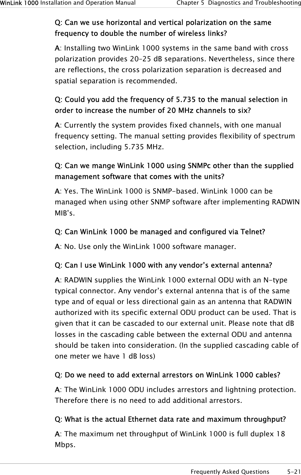 WinLink 1000 Installation and Operation Manual  Chapter  5  Diagnostics and Troubleshooting Q: Can we use horizontal and vertical polarization on the same frequency to double the number of wireless links? A: Installing two WinLink 1000 systems in the same band with cross polarization provides 20–25 dB separations. Nevertheless, since there are reflections, the cross polarization separation is decreased and spatial separation is recommended. Q: Could you add the frequency of 5.735 to the manual selection in order to increase the number of 20 MHz channels to six? A: Currently the system provides fixed channels, with one manual frequency setting. The manual setting provides flexibility of spectrum selection, including 5.735 MHz. Q: Can we mange WinLink 1000 using SNMPc other than the supplied management software that comes with the units? A: Yes. The WinLink 1000 is SNMP-based. WinLink 1000 can be managed when using other SNMP software after implementing RADWIN MIB’s. Q: Can WinLink 1000 be managed and configured via Telnet? A: No. Use only the WinLink 1000 software manager. Q: Can I use WinLink 1000 with any vendor’s external antenna?  A: RADWIN supplies the WinLink 1000 external ODU with an N-type typical connector. Any vendor’s external antenna that is of the same type and of equal or less directional gain as an antenna that RADWIN authorized with its specific external ODU product can be used. That is given that it can be cascaded to our external unit. Please note that dB losses in the cascading cable between the external ODU and antenna should be taken into consideration. (In the supplied cascading cable of one meter we have 1 dB loss) Q: Do we need to add external arrestors on WinLink 1000 cables? A: The WinLink 1000 ODU includes arrestors and lightning protection. Therefore there is no need to add additional arrestors.  Q: What is the actual Ethernet data rate and maximum throughput?  A: The maximum net throughput of WinLink 1000 is full duplex 18 Mbps.   Frequently Asked Questions  5-21 