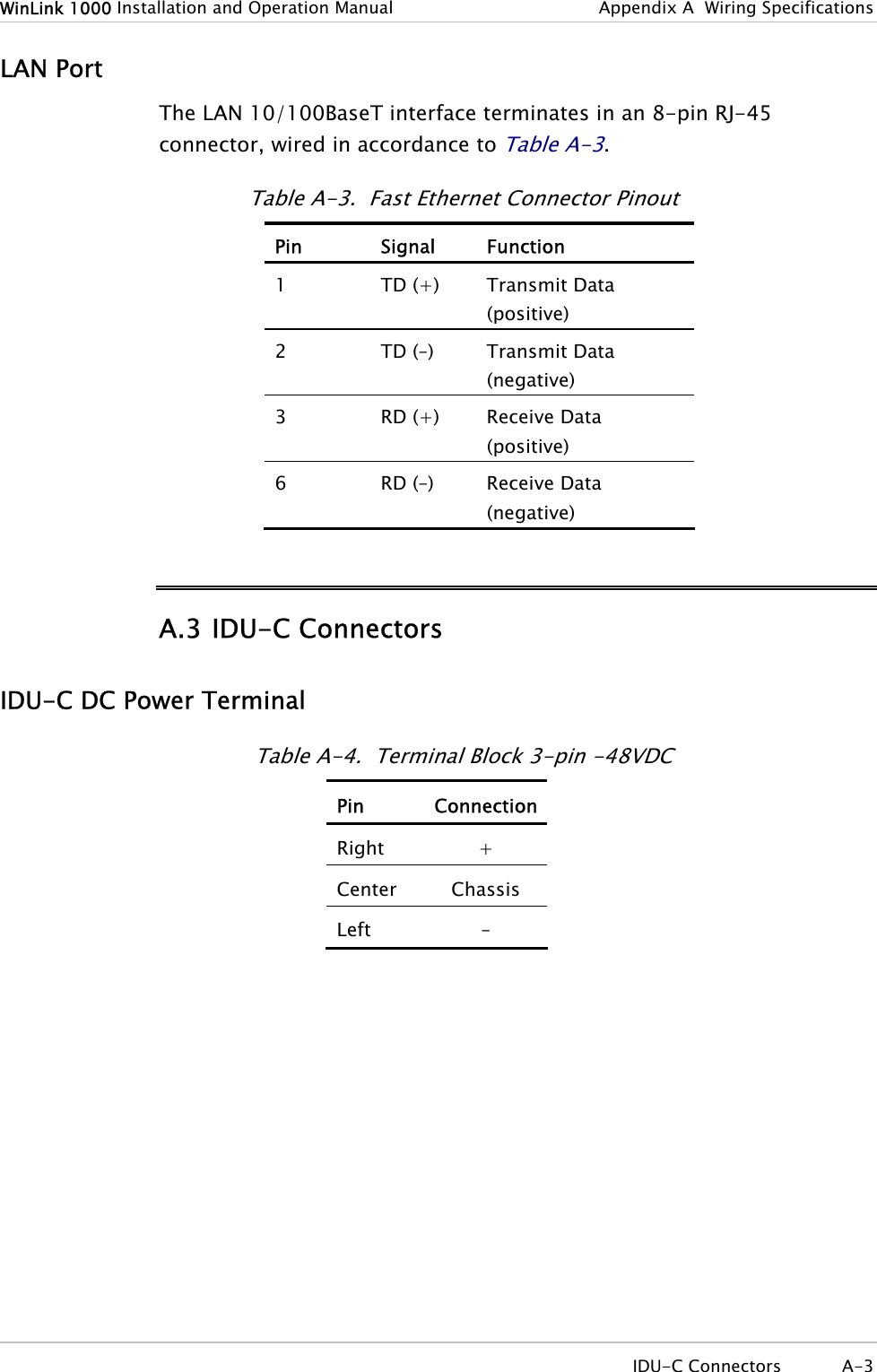 WinLink 1000 Installation and Operation Manual  Appendix  A  Wiring Specifications LAN Port The LAN 10/100BaseT interface terminates in an 8-pin RJ-45 connector, wired in accordance to Table  A-3. Table  A-3.  Fast Ethernet Connector Pinout Pin Signal Function 1  TD (+)  Transmit Data (positive) 2  TD (–)  Transmit Data (negative) 3  RD (+)  Receive Data (positive) 6  RD (–)  Receive Data (negative) A.3 IDU-C Connectors IDU-C DC Power Terminal Table  A-4.  Terminal Block 3-pin -48VDC Pin ConnectionRight + Center Chassis Left –  IDU-C Connectors  A-3 