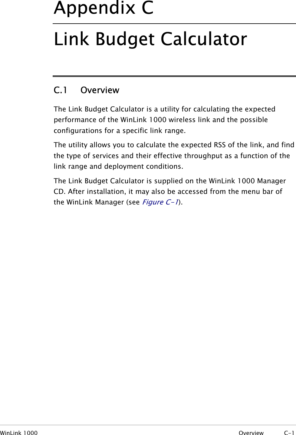 Appendix  C Link Budget Calculator C.1 Overview The Link Budget Calculator is a utility for calculating the expected performance of the WinLink 1000 wireless link and the possible configurations for a specific link range. The utility allows you to calculate the expected RSS of the link, and find the type of services and their effective throughput as a function of the link range and deployment conditions. The Link Budget Calculator is supplied on the WinLink 1000 Manager CD. After installation, it may also be accessed from the menu bar of the WinLink Manager (see Figure  C-1). WinLink 1000  Overview C-1 