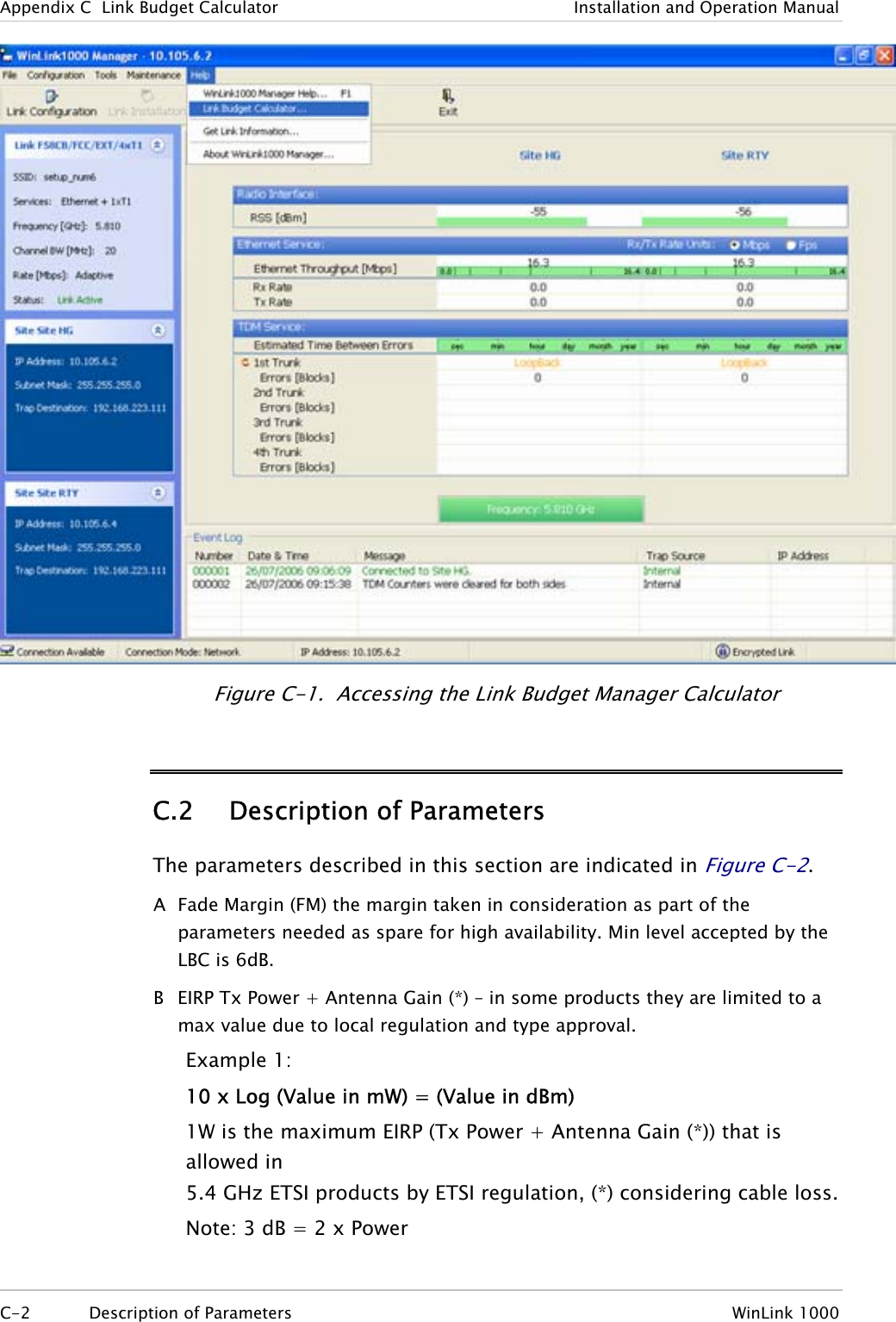 Appendix  C  Link Budget Calculator  Installation and Operation Manual  Figure  C-1.  Accessing the Link Budget Manager Calculator C.2 Description of Parameters The parameters described in this section are indicated in Figure  C-2. A  Fade Margin (FM) the margin taken in consideration as part of the parameters needed as spare for high availability. Min level accepted by the LBC is 6dB. B  EIRP Tx Power + Antenna Gain (*) – in some products they are limited to a max value due to local regulation and type approval. Example 1: 10 x Log (Value in mW) = (Value in dBm) 1W is the maximum EIRP (Tx Power + Antenna Gain (*)) that is allowed in  5.4 GHz ETSI products by ETSI regulation, (*) considering cable loss. Note: 3 dB = 2 x Power  C-2 Description of Parameters  WinLink 1000  
