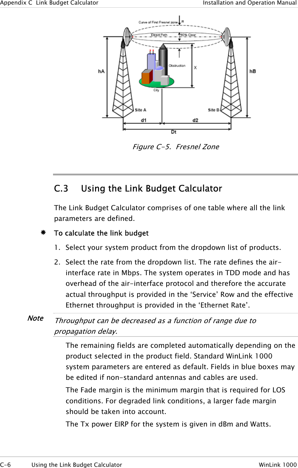 Appendix  C  Link Budget Calculator  Installation and Operation Manual  Figure  C-5.  Fresnel Zone C.3 Using the Link Budget Calculator The Link Budget Calculator comprises of one table where all the link parameters are defined. Æ To calculate the link budget 1. Select your system product from the dropdown list of products. 2. Select the rate from the dropdown list. The rate defines the air-interface rate in Mbps. The system operates in TDD mode and has overhead of the air-interface protocol and therefore the accurate actual throughput is provided in the ‘Service’ Row and the effective Ethernet throughput is provided in the ‘Ethernet Rate’. Note •  Throughput can be decreased as a function of range due to propagation delay.  The remaining fields are completed automatically depending on the product selected in the product field. Standard WinLink 1000 system parameters are entered as default. Fields in blue boxes may be edited if non-standard antennas and cables are used. The Fade margin is the minimum margin that is required for LOS conditions. For degraded link conditions, a larger fade margin should be taken into account. The Tx power EIRP for the system is given in dBm and Watts. C-6  Using the Link Budget Calculator  WinLink 1000  
