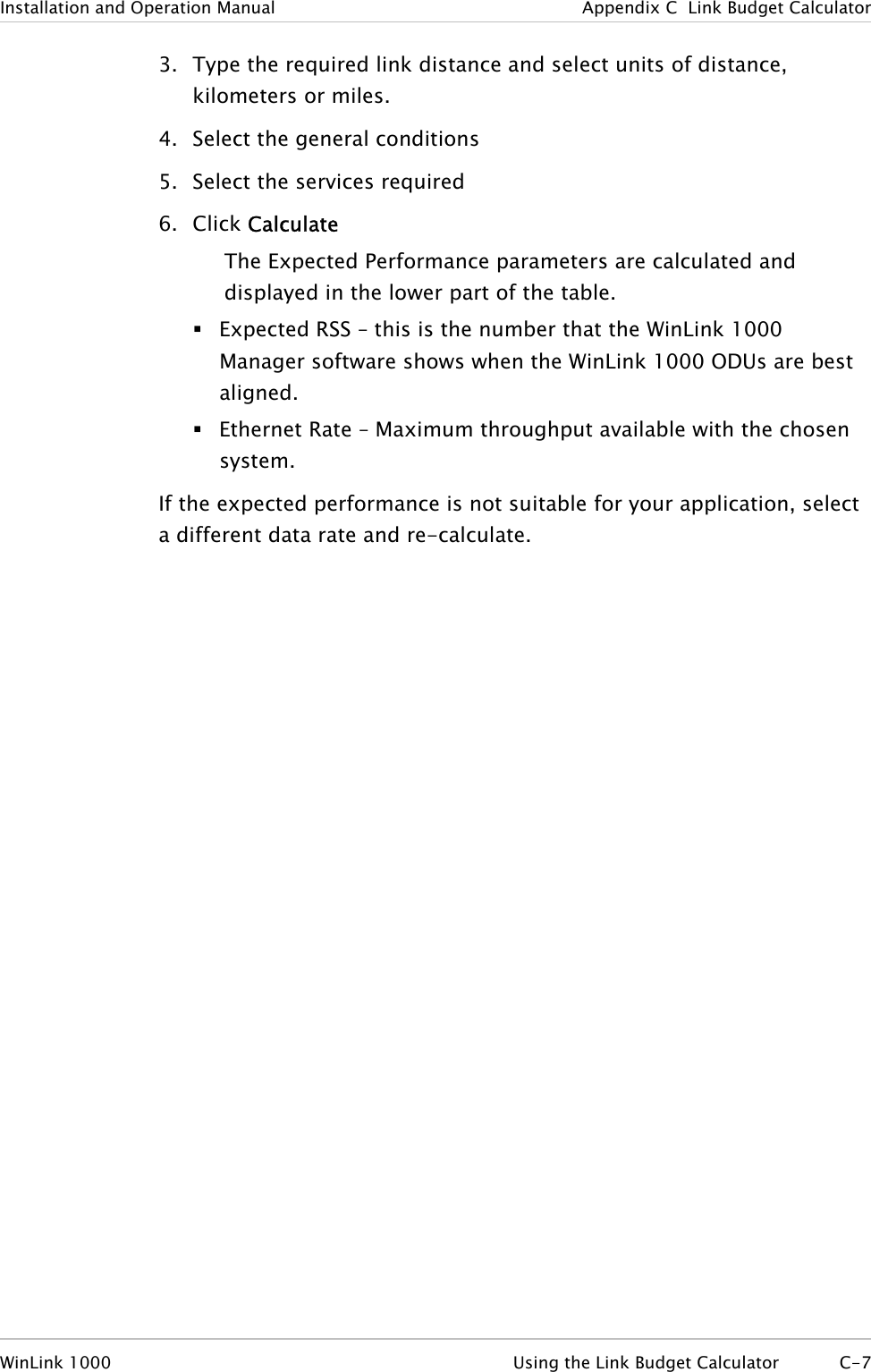 Installation and Operation Manual  Appendix  C  Link Budget Calculator 3. Type the required link distance and select units of distance, kilometers or miles. 4. Select the general conditions 5. Select the services required 6. Click Calculate The Expected Performance parameters are calculated and displayed in the lower part of the table.  Expected RSS – this is the number that the WinLink 1000 Manager software shows when the WinLink 1000 ODUs are best aligned.  Ethernet Rate – Maximum throughput available with the chosen system. If the expected performance is not suitable for your application, select a different data rate and re-calculate. WinLink 1000  Using the Link Budget Calculator  C-7 