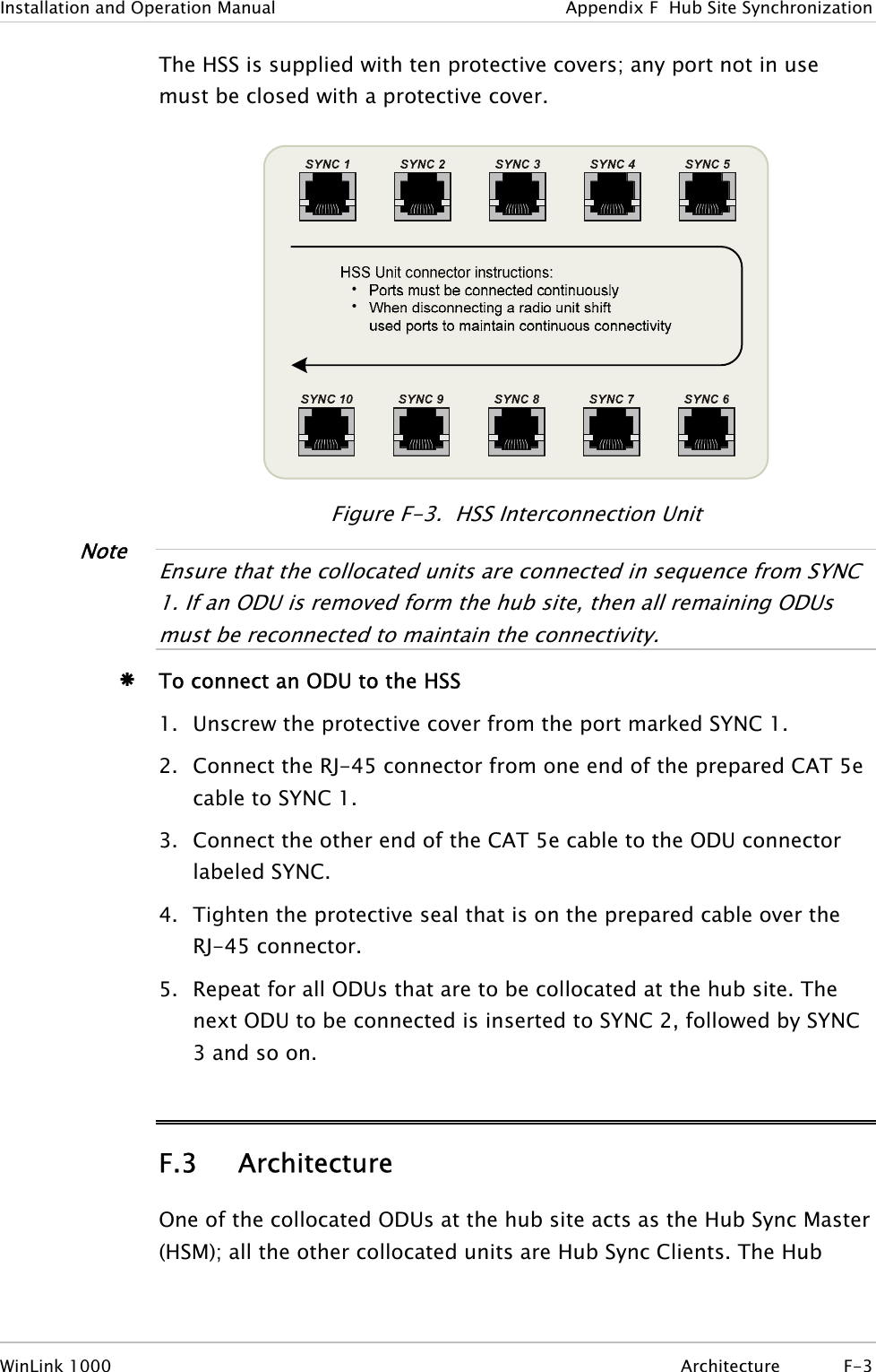 Installation and Operation Manual  Appendix  F  Hub Site Synchronization The HSS is supplied with ten protective covers; any port not in use must be closed with a protective cover.  Figure  F-3.  HSS Interconnection Unit Note  Ensure that the collocated units are connected in sequence from SYNC 1. If an ODU is removed form the hub site, then all remaining ODUs must be reconnected to maintain the connectivity.   Æ To connect an ODU to the HSS 1. Unscrew the protective cover from the port marked SYNC 1. 2. Connect the RJ-45 connector from one end of the prepared CAT 5e cable to SYNC 1. 3. Connect the other end of the CAT 5e cable to the ODU connector labeled SYNC. 4. Tighten the protective seal that is on the prepared cable over the RJ-45 connector. 5. Repeat for all ODUs that are to be collocated at the hub site. The next ODU to be connected is inserted to SYNC 2, followed by SYNC 3 and so on.  F.3 Architecture One of the collocated ODUs at the hub site acts as the Hub Sync Master (HSM); all the other collocated units are Hub Sync Clients. The Hub WinLink 1000  Architecture F-3 