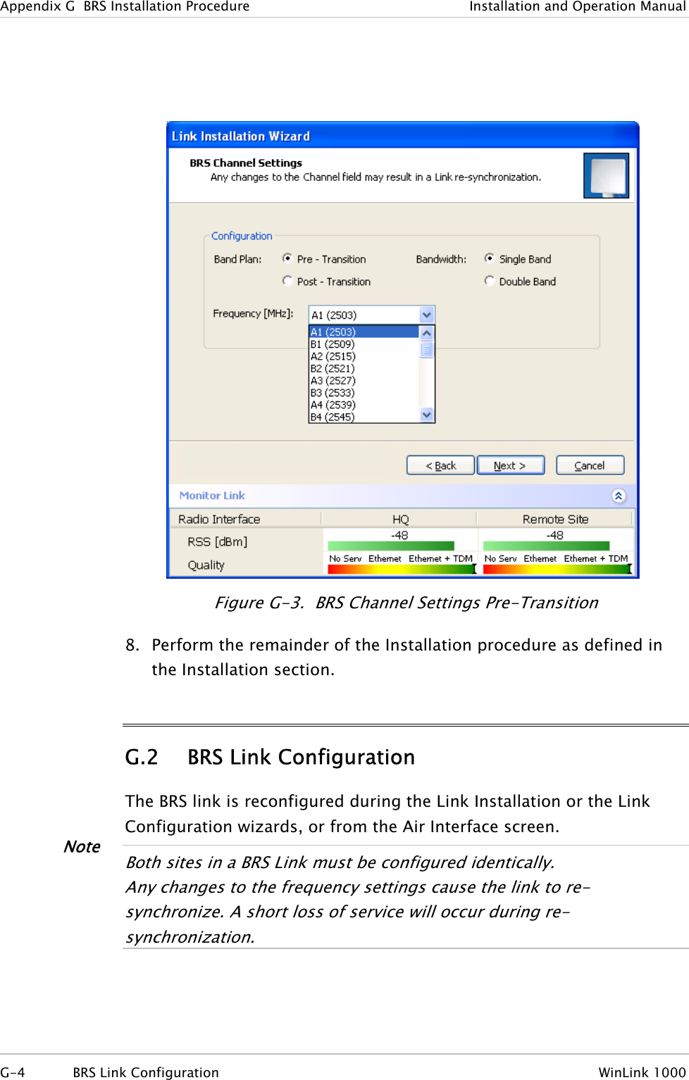 Appendix  G  BRS Installation Procedure  Installation and Operation Manual  Figure  G-3.  BRS Channel Settings Pre-Transition 8. Perform the remainder of the Installation procedure as defined in the Installation section. G.2 BRS Link Configuration The BRS link is reconfigured during the Link Installation or the Link Configuration wizards, or from the Air Interface screen. Note  Both sites in a BRS Link must be configured identically. Any changes to the frequency settings cause the link to re-synchronize. A short loss of servi e will occur during re-synchronization. c  G-4  BRS Link Configuration  WinLink 1000 