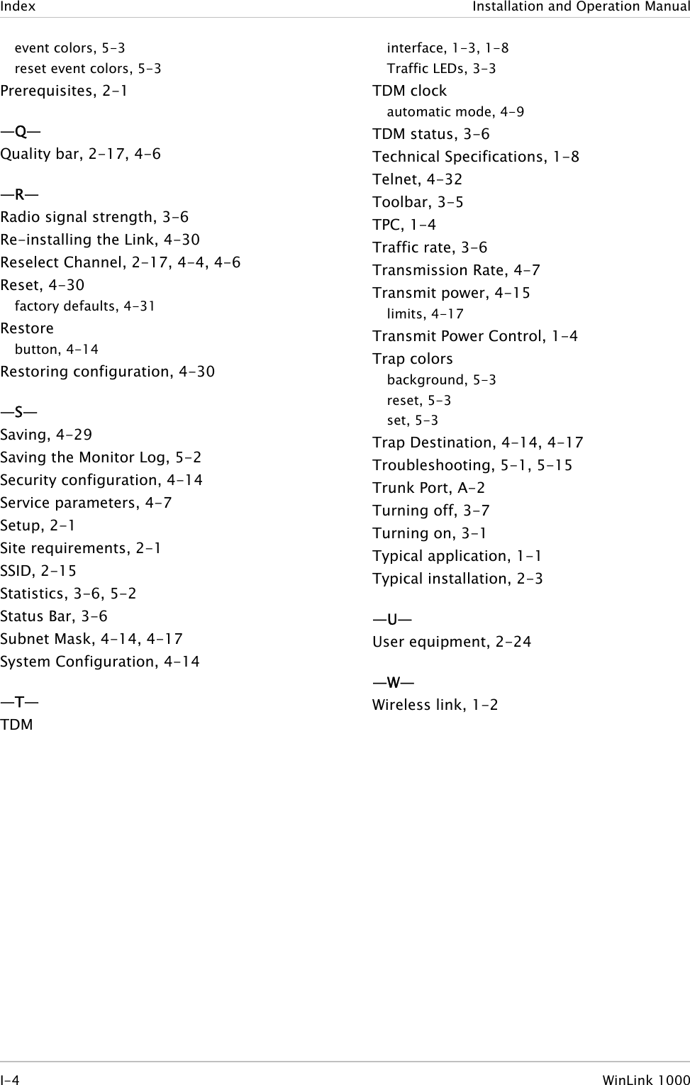 Index  Installation and Operation Manual event colors, 5-3 reset event colors, 5-3 Prerequisites, 2-1 —Q— Quality bar, 2-17, 4-6 —R— Radio signal strength, 3-6 Re-installing the Link, 4-30 Reselect Channel, 2-17, 4-4, 4-6 Reset, 4-30 factory defaults, 4-31 Restore button, 4-14 Restoring configuration, 4-30 —S— Saving, 4-29 Saving the Monitor Log, 5-2 Security configuration, 4-14 Service parameters, 4-7 Setup, 2-1 Site requirements, 2-1 SSID, 2-15 Statistics, 3-6, 5-2 Status Bar, 3-6 Subnet Mask, 4-14, 4-17 System Configuration, 4-14 —T— TDM interface, 1-3, 1-8 Traffic LEDs, 3-3 TDM clock automatic mode, 4-9 TDM status, 3-6 Technical Specifications, 1-8 Telnet, 4-32 Toolbar, 3-5 TPC, 1-4 Traffic rate, 3-6 Transmission Rate, 4-7 Transmit power, 4-15 limits, 4-17 Transmit Power Control, 1-4 Trap colors background, 5-3 reset, 5-3 set, 5-3 Trap Destination, 4-14, 4-17 Troubleshooting, 5-1, 5-15 Trunk Port, A-2 Turning off, 3-7 Turning on, 3-1 Typical application, 1-1 Typical installation, 2-3 —U— User equipment, 2-24 —W— Wireless link, 1-2    I-4 WinLink 1000  