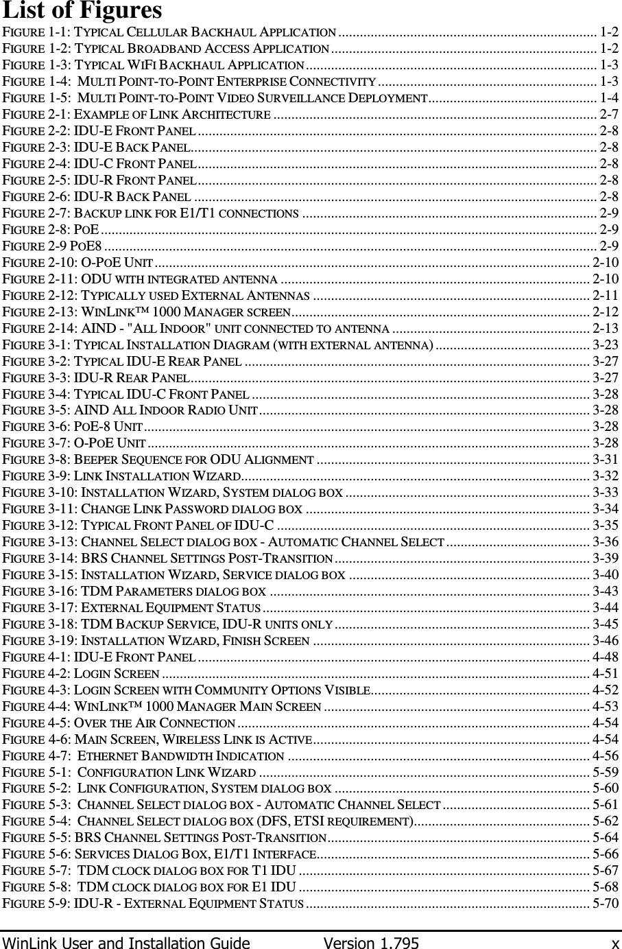  WinLink User and Installation Guide  Version 1.795  x  List of Figures FIGURE  1-1: TYPICAL CELLULAR BACKHAUL APPLICATION ........................................................................ 1-2 FIGURE  1-2: TYPICAL BROADBAND ACCESS APPLICATION .......................................................................... 1-2 FIGURE  1-3: TYPICAL WIFI BACKHAUL APPLICATION ................................................................................. 1-3 FIGURE  1-4:  MULTI POINT-TO-POINT ENTERPRISE CONNECTIVITY ............................................................. 1-3 FIGURE  1-5:  MULTI POINT-TO-POINT VIDEO SURVEILLANCE DEPLOYMENT............................................... 1-4 FIGURE  2-1: EXAMPLE OF LINK ARCHITECTURE .......................................................................................... 2-7 FIGURE  2-2: IDU-E FRONT PANEL ............................................................................................................... 2-8 FIGURE  2-3: IDU-E BACK PANEL................................................................................................................. 2-8 FIGURE  2-4: IDU-C FRONT PANEL............................................................................................................... 2-8 FIGURE  2-5: IDU-R FRONT PANEL............................................................................................................... 2-8 FIGURE  2-6: IDU-R BACK PANEL ................................................................................................................ 2-8 FIGURE  2-7: BACKUP LINK FOR E1/T1 CONNECTIONS .................................................................................. 2-9 FIGURE  2-8: POE .......................................................................................................................................... 2-9 FIGURE  2-9 POE8 ......................................................................................................................................... 2-9 FIGURE  2-10: O-POE UNIT ......................................................................................................................... 2-10 FIGURE  2-11: ODU WITH INTEGRATED ANTENNA ...................................................................................... 2-10 FIGURE  2-12: TYPICALLY USED EXTERNAL ANTENNAS ............................................................................. 2-11 FIGURE  2-13: WINLINK™ 1000 MANAGER SCREEN................................................................................... 2-12 FIGURE  2-14: AIND - &quot;ALL INDOOR&quot; UNIT CONNECTED TO ANTENNA ....................................................... 2-13 FIGURE  3-1: TYPICAL INSTALLATION DIAGRAM (WITH EXTERNAL ANTENNA) ........................................... 3-23 FIGURE  3-2: TYPICAL IDU-E REAR PANEL ................................................................................................ 3-27 FIGURE  3-3: IDU-R REAR PANEL............................................................................................................... 3-27 FIGURE  3-4: TYPICAL IDU-C FRONT PANEL .............................................................................................. 3-28 FIGURE  3-5: AIND ALL INDOOR RADIO UNIT............................................................................................ 3-28 FIGURE  3-6: POE-8 UNIT............................................................................................................................ 3-28 FIGURE  3-7: O-POE UNIT ........................................................................................................................... 3-28 FIGURE  3-8: BEEPER SEQUENCE FOR ODU ALIGNMENT ............................................................................ 3-31 FIGURE  3-9: LINK INSTALLATION WIZARD................................................................................................. 3-32 FIGURE  3-10: INSTALLATION WIZARD, SYSTEM DIALOG BOX .................................................................... 3-33 FIGURE  3-11: CHANGE LINK PASSWORD DIALOG BOX ............................................................................... 3-34 FIGURE  3-12: TYPICAL FRONT PANEL OF IDU-C ....................................................................................... 3-35 FIGURE  3-13: CHANNEL SELECT DIALOG BOX - AUTOMATIC CHANNEL SELECT ........................................ 3-36 FIGURE  3-14: BRS CHANNEL SETTINGS POST-TRANSITION ....................................................................... 3-39 FIGURE  3-15: INSTALLATION WIZARD, SERVICE DIALOG BOX ................................................................... 3-40 FIGURE  3-16: TDM PARAMETERS DIALOG BOX ......................................................................................... 3-43 FIGURE  3-17: EXTERNAL EQUIPMENT STATUS ........................................................................................... 3-44 FIGURE  3-18: TDM BACKUP SERVICE, IDU-R UNITS ONLY ....................................................................... 3-45 FIGURE  3-19: INSTALLATION WIZARD, FINISH SCREEN ............................................................................. 3-46 FIGURE  4-1: IDU-E FRONT PANEL ............................................................................................................. 4-48 FIGURE  4-2: LOGIN SCREEN ....................................................................................................................... 4-51 FIGURE  4-3: LOGIN SCREEN WITH COMMUNITY OPTIONS VISIBLE............................................................. 4-52 FIGURE  4-4: WINLINK™ 1000 MANAGER MAIN SCREEN .......................................................................... 4-53 FIGURE  4-5: OVER THE AIR CONNECTION .................................................................................................. 4-54 FIGURE  4-6: MAIN SCREEN, WIRELESS LINK IS ACTIVE............................................................................. 4-54 FIGURE  4-7:  ETHERNET BANDWIDTH INDICATION .................................................................................... 4-56 FIGURE  5-1:  CONFIGURATION LINK WIZARD ............................................................................................ 5-59 FIGURE  5-2:  LINK CONFIGURATION, SYSTEM DIALOG BOX ....................................................................... 5-60 FIGURE  5-3:  CHANNEL SELECT DIALOG BOX - AUTOMATIC CHANNEL SELECT ......................................... 5-61 FIGURE  5-4:  CHANNEL SELECT DIALOG BOX (DFS, ETSI REQUIREMENT)................................................. 5-62 FIGURE  5-5: BRS CHANNEL SETTINGS POST-TRANSITION......................................................................... 5-64 FIGURE  5-6: SERVICES DIALOG BOX, E1/T1 INTERFACE............................................................................ 5-66 FIGURE  5-7:  TDM CLOCK DIALOG BOX FOR T1 IDU ................................................................................. 5-67 FIGURE  5-8:  TDM CLOCK DIALOG BOX FOR E1 IDU ................................................................................. 5-68 FIGURE  5-9: IDU-R - EXTERNAL EQUIPMENT STATUS ............................................................................... 5-70 