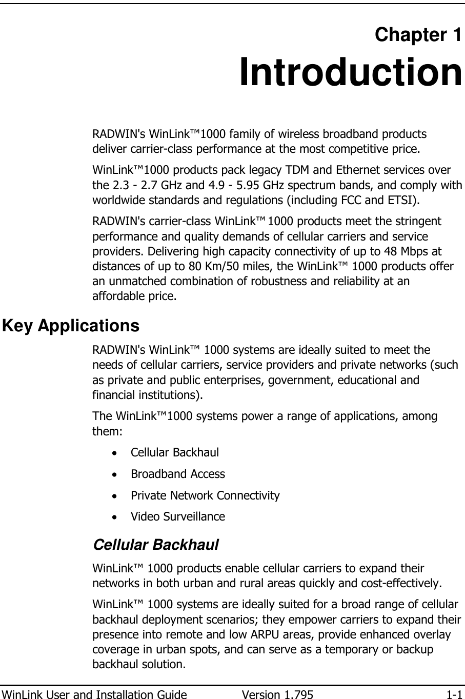  WinLink User and Installation Guide  Version 1.795  1-1  Chapter 1 Introduction RADWIN&apos;s WinLink™1000 family of wireless broadband products deliver carrier-class performance at the most competitive price. WinLink™1000 products pack legacy TDM and Ethernet services over the 2.3 - 2.7 GHz and 4.9 - 5.95 GHz spectrum bands, and comply with worldwide standards and regulations (including FCC and ETSI). RADWIN&apos;s carrier-class WinLink™ 1000 products meet the stringent performance and quality demands of cellular carriers and service providers. Delivering high capacity connectivity of up to 48 Mbps at distances of up to 80 Km/50 miles, the WinLink™ 1000 products offer an unmatched combination of robustness and reliability at an affordable price. Key Applications RADWIN&apos;s WinLink™ 1000 systems are ideally suited to meet the needs of cellular carriers, service providers and private networks (such as private and public enterprises, government, educational and financial institutions).  The WinLink™1000 systems power a range of applications, among them:  • Cellular Backhaul • Broadband Access • Private Network Connectivity • Video Surveillance Cellular Backhaul WinLink™ 1000 products enable cellular carriers to expand their networks in both urban and rural areas quickly and cost-effectively.  WinLink™ 1000 systems are ideally suited for a broad range of cellular backhaul deployment scenarios; they empower carriers to expand their presence into remote and low ARPU areas, provide enhanced overlay coverage in urban spots, and can serve as a temporary or backup backhaul solution.  