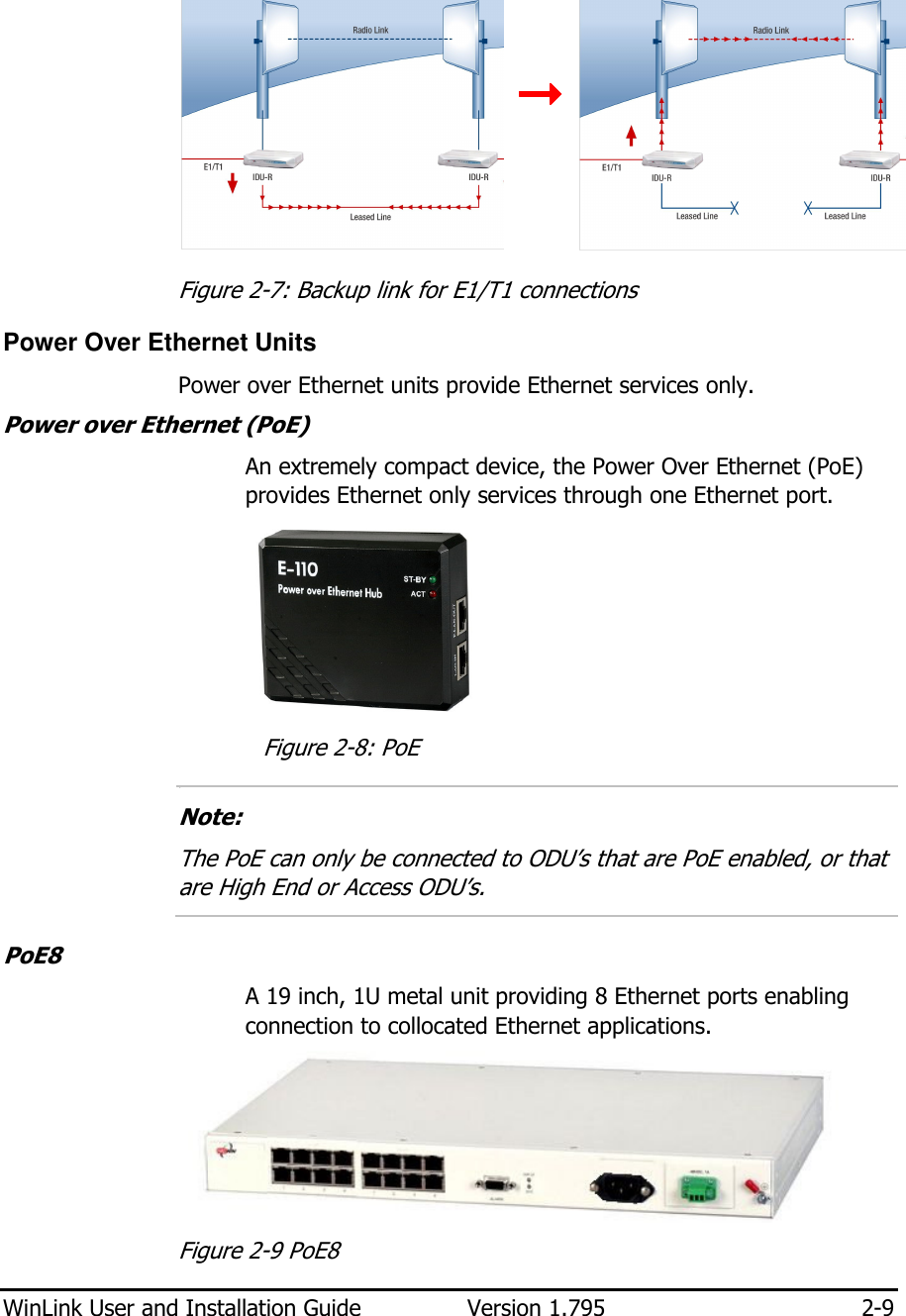  WinLink User and Installation Guide  Version 1.795  2-9      Figure  2-7: Backup link for E1/T1 connections Power Over Ethernet Units Power over Ethernet units provide Ethernet services only. Power over Ethernet (PoE)  An extremely compact device, the Power Over Ethernet (PoE) provides Ethernet only services through one Ethernet port.   Figure  2-8: PoE 1.  Note:  The PoE can only be connected to ODU’s that are PoE enabled, or that are High End or Access ODU’s.  PoE8 A 19 inch, 1U metal unit providing 8 Ethernet ports enabling connection to collocated Ethernet applications.  Figure  2-9 PoE8 