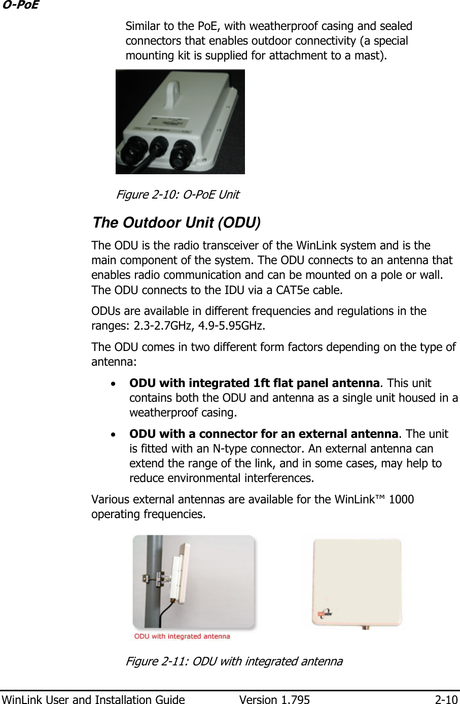  WinLink User and Installation Guide  Version 1.795  2-10  O-PoE Similar to the PoE, with weatherproof casing and sealed connectors that enables outdoor connectivity (a special mounting kit is supplied for attachment to a mast).   Figure  2-10: O-PoE Unit The Outdoor Unit (ODU) The ODU is the radio transceiver of the WinLink system and is the main component of the system. The ODU connects to an antenna that enables radio communication and can be mounted on a pole or wall. The ODU connects to the IDU via a CAT5e cable. ODUs are available in different frequencies and regulations in the ranges: 2.3-2.7GHz, 4.9-5.95GHz. The ODU comes in two different form factors depending on the type of antenna: • ODU with integrated 1ft flat panel antenna. This unit contains both the ODU and antenna as a single unit housed in a weatherproof casing. • ODU with a connector for an external antenna. The unit is fitted with an N-type connector. An external antenna can extend the range of the link, and in some cases, may help to reduce environmental interferences.  Various external antennas are available for the WinLink™ 1000 operating frequencies.    Figure  2-11: ODU with integrated antenna 
