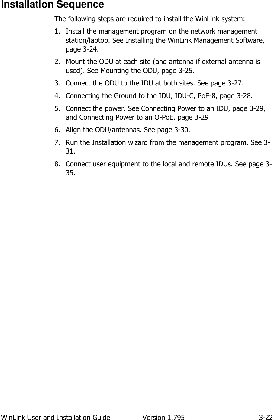  WinLink User and Installation Guide  Version 1.795  3-22  Installation Sequence The following steps are required to install the WinLink system: 1. Install the management program on the network management station/laptop. See Installing the WinLink Management Software, page 3-24.  2. Mount the ODU at each site (and antenna if external antenna is used). See Mounting the ODU, page 3-25.  3. Connect the ODU to the IDU at both sites. See page 3-27.  4. Connecting the Ground to the IDU, IDU-C, PoE-8, page 3-28. 5. Connect the power. See Connecting Power to an IDU, page 3-29, and Connecting Power to an O-PoE, page 3-29 6. Align the ODU/antennas. See page 3-30. 7. Run the Installation wizard from the management program. See 3-31. 8. Connect user equipment to the local and remote IDUs. See page 3-35.     