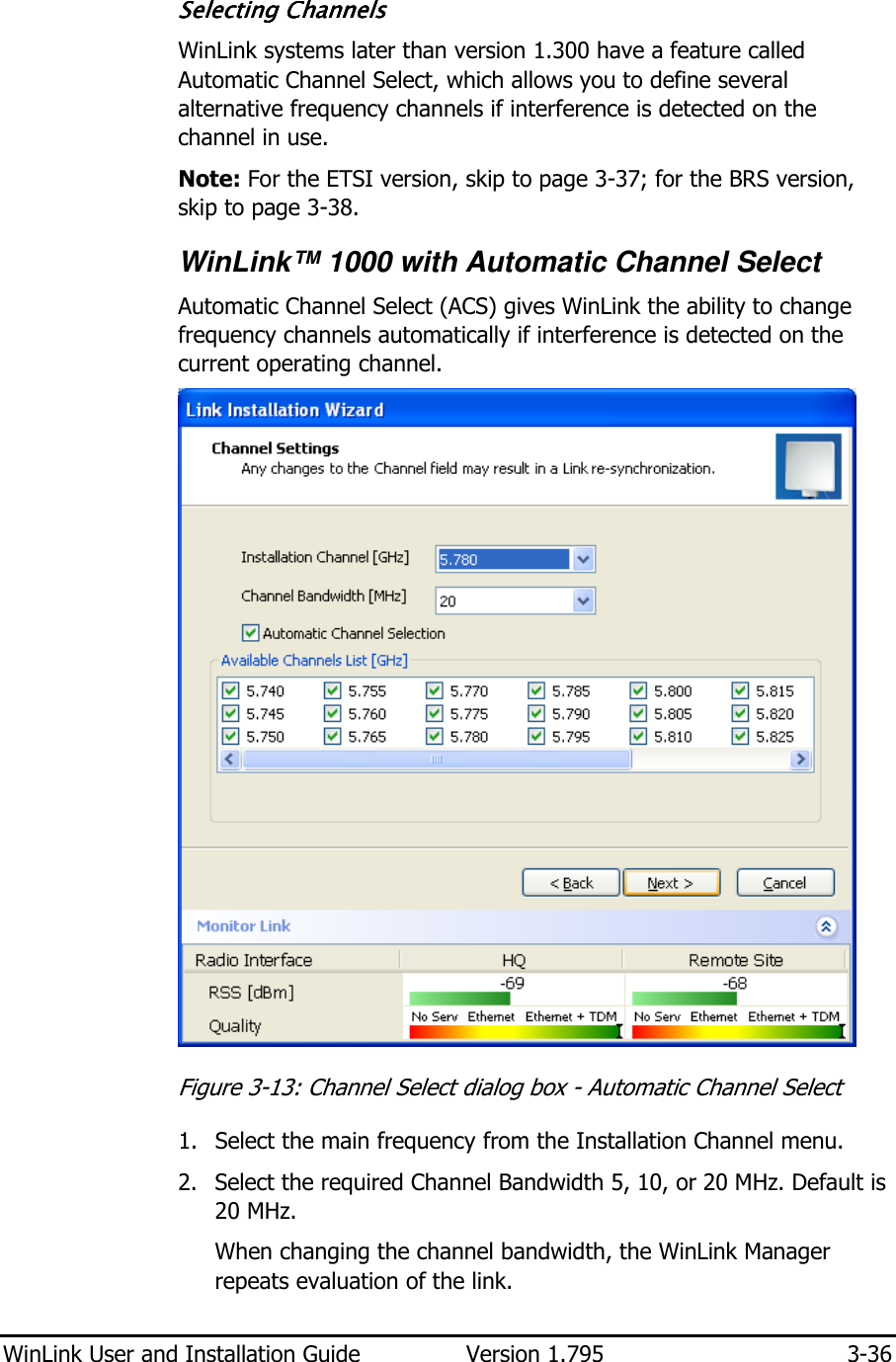  WinLink User and Installation Guide  Version 1.795  3-36  Selecting ChanSelecting ChanSelecting ChanSelecting Channelsnelsnelsnels    WinLink systems later than version 1.300 have a feature called Automatic Channel Select, which allows you to define several alternative frequency channels if interference is detected on the channel in use. Note: For the ETSI version, skip to page 3-37; for the BRS version, skip to page 3-38.   WinLink™ 1000 with Automatic Channel Select  Automatic Channel Select (ACS) gives WinLink the ability to change frequency channels automatically if interference is detected on the current operating channel.  Figure  3-13: Channel Select dialog box - Automatic Channel Select 1. Select the main frequency from the Installation Channel menu. 2. Select the required Channel Bandwidth 5, 10, or 20 MHz. Default is 20 MHz. When changing the channel bandwidth, the WinLink Manager repeats evaluation of the link. 