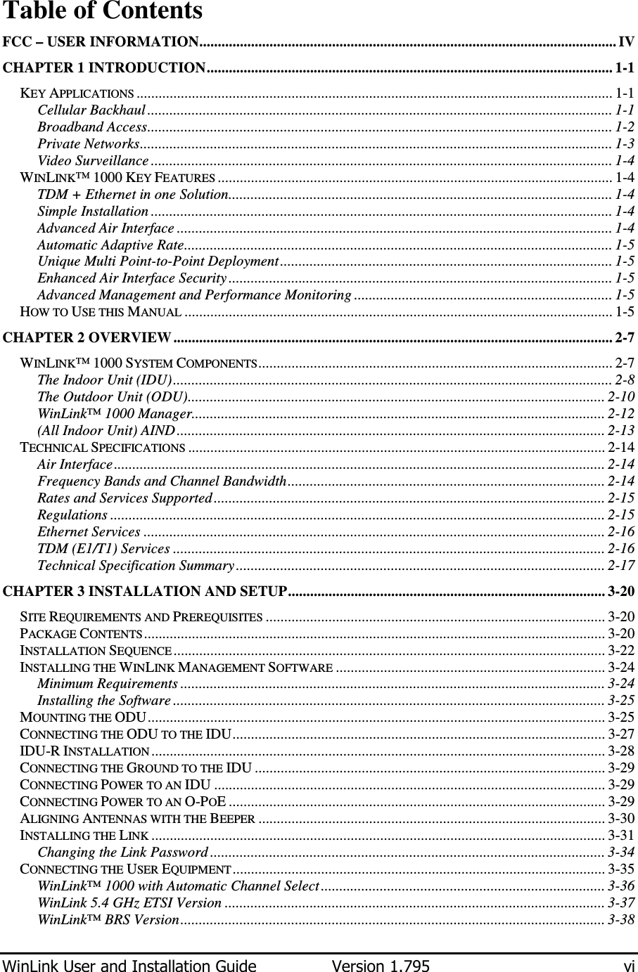  WinLink User and Installation Guide  Version 1.795  vi  Table of Contents FCC – USER INFORMATION................................................................................................................. IV CHAPTER 1 INTRODUCTION.............................................................................................................. 1-1 KEY APPLICATIONS ................................................................................................................................. 1-1 Cellular Backhaul .............................................................................................................................. 1-1 Broadband Access.............................................................................................................................. 1-2 Private Networks................................................................................................................................ 1-3 Video Surveillance ............................................................................................................................. 1-4 WINLINK™ 1000 KEY FEATURES ........................................................................................................... 1-4 TDM + Ethernet in one Solution........................................................................................................ 1-4 Simple Installation ............................................................................................................................. 1-4 Advanced Air Interface ...................................................................................................................... 1-4 Automatic Adaptive Rate.................................................................................................................... 1-5 Unique Multi Point-to-Point Deployment.......................................................................................... 1-5 Enhanced Air Interface Security ........................................................................................................ 1-5 Advanced Management and Performance Monitoring ...................................................................... 1-5 HOW TO USE THIS MANUAL .................................................................................................................... 1-5 CHAPTER 2 OVERVIEW ....................................................................................................................... 2-7 WINLINK™ 1000 SYSTEM COMPONENTS................................................................................................ 2-7 The Indoor Unit (IDU)....................................................................................................................... 2-8 The Outdoor Unit (ODU)................................................................................................................. 2-10 WinLink™ 1000 Manager................................................................................................................ 2-12 (All Indoor Unit) AIND.................................................................................................................... 2-13 TECHNICAL SPECIFICATIONS ................................................................................................................. 2-14 Air Interface..................................................................................................................................... 2-14 Frequency Bands and Channel Bandwidth...................................................................................... 2-14 Rates and Services Supported .......................................................................................................... 2-15 Regulations ...................................................................................................................................... 2-15 Ethernet Services ............................................................................................................................. 2-16 TDM (E1/T1) Services ..................................................................................................................... 2-16 Technical Specification Summary.................................................................................................... 2-17 CHAPTER 3 INSTALLATION AND SETUP...................................................................................... 3-20 SITE REQUIREMENTS AND PREREQUISITES ............................................................................................ 3-20 PACKAGE CONTENTS............................................................................................................................. 3-20 INSTALLATION SEQUENCE ..................................................................................................................... 3-22 INSTALLING THE WINLINK MANAGEMENT SOFTWARE ......................................................................... 3-24 Minimum Requirements ................................................................................................................... 3-24 Installing the Software ..................................................................................................................... 3-25 MOUNTING THE ODU............................................................................................................................ 3-25 CONNECTING THE ODU TO THE IDU..................................................................................................... 3-27 IDU-R INSTALLATION ........................................................................................................................... 3-28 CONNECTING THE GROUND TO THE IDU ............................................................................................... 3-29 CONNECTING POWER TO AN IDU .......................................................................................................... 3-29 CONNECTING POWER TO AN O-POE ...................................................................................................... 3-29 ALIGNING ANTENNAS WITH THE BEEPER .............................................................................................. 3-30 INSTALLING THE LINK ........................................................................................................................... 3-31 Changing the Link Password ........................................................................................................... 3-34 CONNECTING THE USER EQUIPMENT..................................................................................................... 3-35 WinLink™ 1000 with Automatic Channel Select............................................................................. 3-36 WinLink 5.4 GHz ETSI Version ....................................................................................................... 3-37 WinLink™ BRS Version................................................................................................................... 3-38 