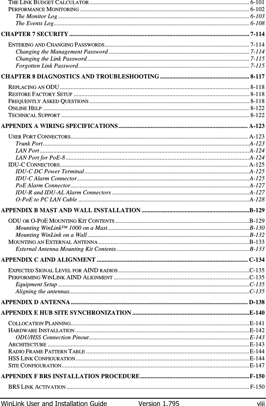  WinLink User and Installation Guide  Version 1.795  viii  THE LINK BUDGET CALCULATOR........................................................................................................ 6-101 PERFORMANCE MONITORING .............................................................................................................. 6-102 The Monitor Log ............................................................................................................................ 6-103 The Events Log............................................................................................................................... 6-108 CHAPTER 7 SECURITY..................................................................................................................... 7-114 ENTERING AND CHANGING PASSWORDS.............................................................................................. 7-114 Changing the Management Password ........................................................................................... 7-114 Changing the Link Password ......................................................................................................... 7-115 Forgotten Link Password............................................................................................................... 7-115 CHAPTER 8 DIAGNOSTICS AND TROUBLESHOOTING .......................................................... 8-117 REPLACING AN ODU ........................................................................................................................... 8-118 RESTORE FACTORY SETUP .................................................................................................................. 8-118 FREQUENTLY ASKED QUESTIONS ........................................................................................................ 8-118 ONLINE HELP ...................................................................................................................................... 8-122 TECHNICAL SUPPORT .......................................................................................................................... 8-122 APPENDIX A WIRING SPECIFICATIONS.................................................................................... A-123 USER PORT CONNECTORS................................................................................................................... A-123 Trunk Port......................................................................................................................................A-123 LAN Port ........................................................................................................................................A-124 LAN Port for PoE-8 .......................................................................................................................A-124 IDU-C CONNECTORS.......................................................................................................................... A-125 IDU-C DC Power Terminal...........................................................................................................A-125 IDU-C Alarm Connector................................................................................................................A-125 PoE Alarm Connector....................................................................................................................A-127 IDU-R and IDU-AL Alarm Connectors .........................................................................................A-127 O-PoE to PC LAN Cable ...............................................................................................................A-128 APPENDIX B MAST AND WALL INSTALLATION ......................................................................B-129 ODU OR O-POE MOUNTING KIT CONTENTS .......................................................................................B-129 Mounting WinLink™ 1000 on a Mast............................................................................................B-130 Mounting WinLink on a Wall .........................................................................................................B-132 MOUNTING AN EXTERNAL ANTENNA ..................................................................................................B-133 External Antenna Mounting Kit Contents ......................................................................................B-133 APPENDIX C AIND ALIGNMENT .................................................................................................. C-134 EXPECTED SIGNAL LEVEL FOR AIND RADIOS .....................................................................................C-135 PERFORMING WINLINK AIND ALIGNMENT ........................................................................................C-135 Equipment Setup ............................................................................................................................C-135 Aligning the antennas.....................................................................................................................C-135 APPENDIX D ANTENNA................................................................................................................... D-138 APPENDIX E HUB SITE SYNCHRONIZATION ............................................................................E-140 COLLOCATION PLANNING....................................................................................................................E-141 HARDWARE INSTALLATION .................................................................................................................E-142 ODU/HSS Connection Pinout........................................................................................................E-143 ARCHITECTURE ...................................................................................................................................E-143 RADIO FRAME PATTERN TABLE ..........................................................................................................E-144 HSS LINK CONFIGURATION.................................................................................................................E-144 SITE CONFIGURATION..........................................................................................................................E-147 APPENDIX F BRS INSTALLATION PROCEDURE.......................................................................F-150 BRS LINK ACTIVATION....................................................................................................................... F-150 
