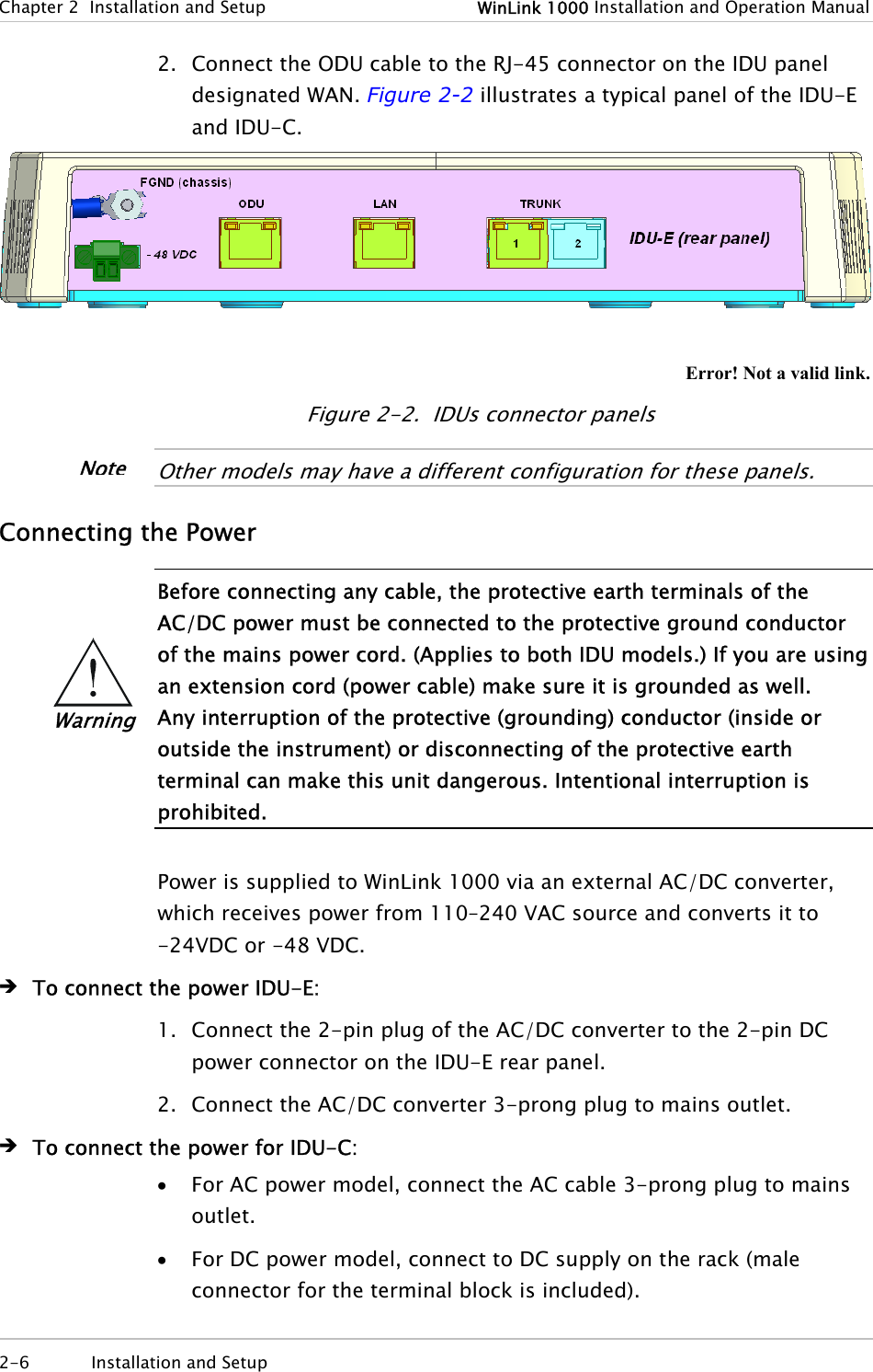 Chapter  2  Installation and Setup  WinLink 1000 Installation and Operation Manual 2-6  Installation and Setup  2. Connect the ODU cable to the RJ-45 connector on the IDU panel designated WAN. Figure  2-2 illustrates a typical panel of the IDU-E and IDU-C.   Error! Not a valid link. Figure  2-2.  IDUs connector panels  Other models may have a different configuration for these panels.  Connecting the Power  Before connecting any cable, the protective earth terminals of the AC/DC power must be connected to the protective ground conductor of the mains power cord. (Applies to both IDU models.) If you are using an extension cord (power cable) make sure it is grounded as well. Any interruption of the protective (grounding) conductor (inside or outside the instrument) or disconnecting of the protective earth terminal can make this unit dangerous. Intentional interruption is prohibited.  Power is supplied to WinLink 1000 via an external AC/DC converter, which receives power from 110–240 VAC source and converts it to -24VDC or -48 VDC. Î To connect the power IDU-E: 1. Connect the 2-pin plug of the AC/DC converter to the 2-pin DC power connector on the IDU-E rear panel. 2. Connect the AC/DC converter 3-prong plug to mains outlet. Î To connect the power for IDU-C: • For AC power model, connect the AC cable 3-prong plug to mains outlet. • For DC power model, connect to DC supply on the rack (male connector for the terminal block is included). Warning Note