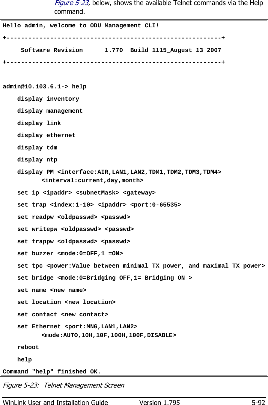  WinLink User and Installation Guide  Version 1.795  5-92  Figure  5-23, below, shows the available Telnet commands via the Help command. Hello admin, welcome to ODU Management CLI! +-----------------------------------------------------------+      Software Revision      1.770  Build 1115_August 13 2007 +-----------------------------------------------------------+  admin@10.103.6.1-&gt; help     display inventory     display management     display link     display ethernet     display tdm     display ntp     display PM &lt;interface:AIR,LAN1,LAN2,TDM1,TDM2,TDM3,TDM4&gt;         &lt;interval:current,day,month&gt;     set ip &lt;ipaddr&gt; &lt;subnetMask&gt; &lt;gateway&gt;     set trap &lt;index:1-10&gt; &lt;ipaddr&gt; &lt;port:0-65535&gt;     set readpw &lt;oldpasswd&gt; &lt;passwd&gt;     set writepw &lt;oldpasswd&gt; &lt;passwd&gt;     set trappw &lt;oldpasswd&gt; &lt;passwd&gt;     set buzzer &lt;mode:0=OFF,1 =ON&gt;     set tpc &lt;power:Value between minimal TX power, and maximal TX power&gt;     set bridge &lt;mode:0=Bridging OFF,1= Bridging ON &gt;     set name &lt;new name&gt;     set location &lt;new location&gt;     set contact &lt;new contact&gt;     set Ethernet &lt;port:MNG,LAN1,LAN2&gt; &lt;mode:AUTO,10H,10F,100H,100F,DISABLE&gt;     reboot     help Command &quot;help&quot; finished OK. Figure  5-23:  Telnet Management Screen 