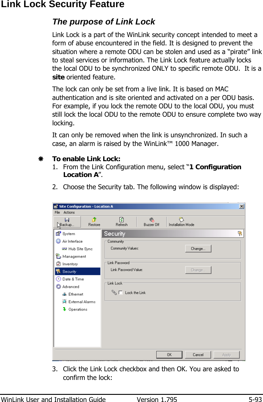  WinLink User and Installation Guide  Version 1.795  5-93  Link Lock Security Feature The purpose of Link Lock Link Lock is a part of the WinLink security concept intended to meet a form of abuse encountered in the field. It is designed to prevent the situation where a remote ODU can be stolen and used as a “pirate” link to steal services or information. The Link Lock feature actually locks the local ODU to be synchronized ONLY to specific remote ODU.  It is a site oriented feature. The lock can only be set from a live link. It is based on MAC authentication and is site oriented and activated on a per ODU basis. For example, if you lock the remote ODU to the local ODU, you must still lock the local ODU to the remote ODU to ensure complete two way locking. It can only be removed when the link is unsynchronized. In such a case, an alarm is raised by the WinLink™ 1000 Manager. Æ To enable Link Lock: 1. From the Link Configuration menu, select “1 Configuration Location A”. 2. Choose the Security tab. The following window is displayed:   3. Click the Link Lock checkbox and then OK. You are asked to confirm the lock: 