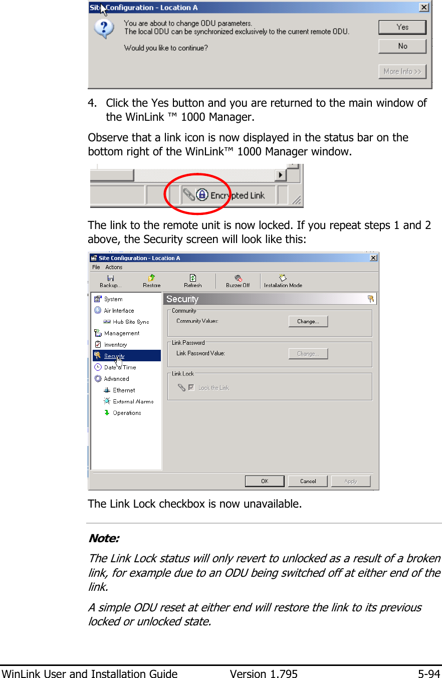  WinLink User and Installation Guide  Version 1.795  5-94   4. Click the Yes button and you are returned to the main window of the WinLink ™ 1000 Manager. Observe that a link icon is now displayed in the status bar on the bottom right of the WinLink™ 1000 Manager window.  The link to the remote unit is now locked. If you repeat steps 1 and 2 above, the Security screen will look like this:  The Link Lock checkbox is now unavailable.  Note: The Link Lock status will only revert to unlocked as a result of a broken link, for example due to an ODU being switched off at either end of the link. A simple ODU reset at either end will restore the link to its previous locked or unlocked state.