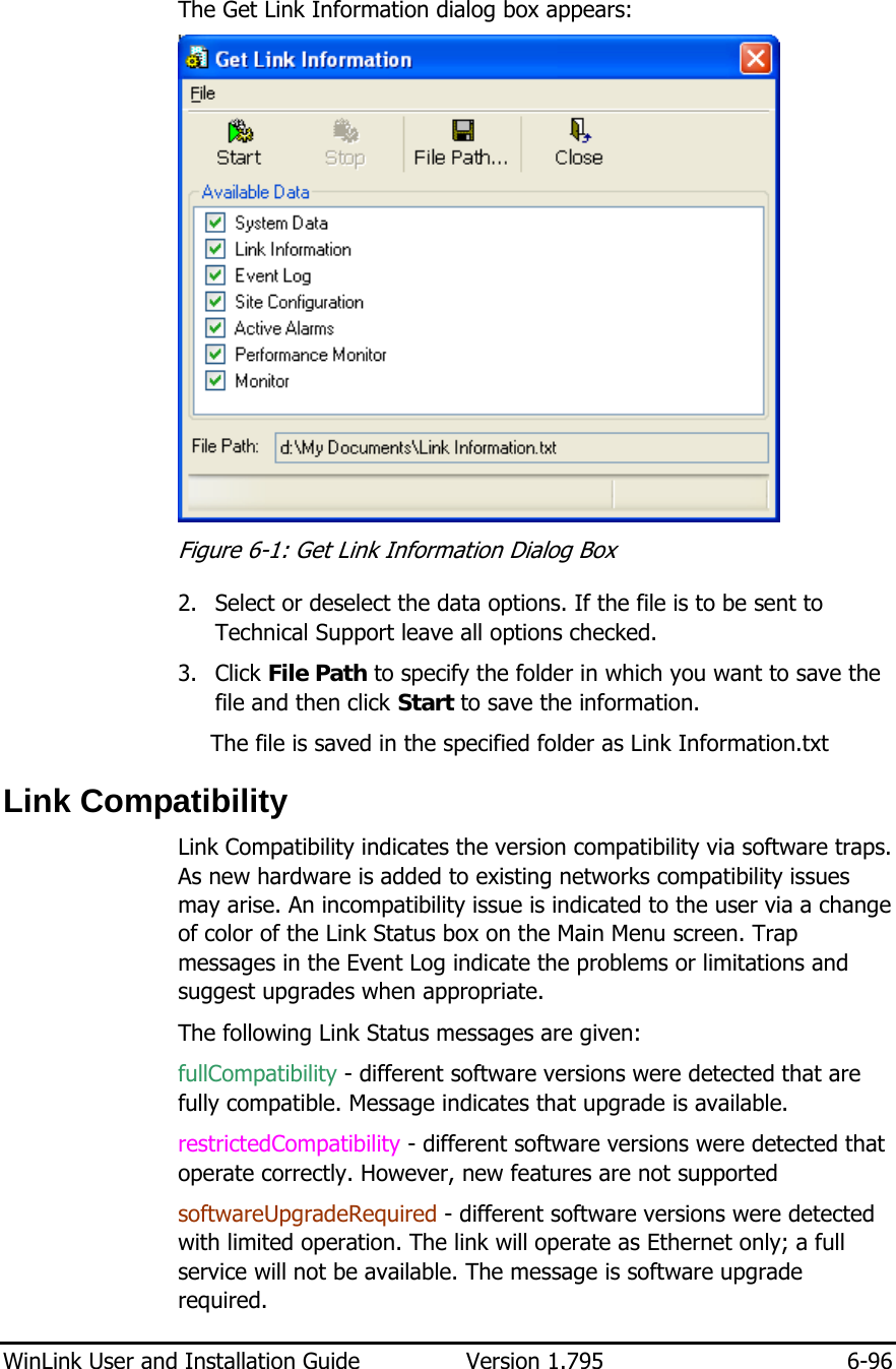 WinLink User and Installation Guide  Version 1.795  6-96  The Get Link Information dialog box appears:   Figure  6-1: Get Link Information Dialog Box 2. Select or deselect the data options. If the file is to be sent to Technical Support leave all options checked. 3. Click File Path to specify the folder in which you want to save the file and then click Start to save the information. The file is saved in the specified folder as Link Information.txt Link Compatibility Link Compatibility indicates the version compatibility via software traps. As new hardware is added to existing networks compatibility issues may arise. An incompatibility issue is indicated to the user via a change of color of the Link Status box on the Main Menu screen. Trap messages in the Event Log indicate the problems or limitations and suggest upgrades when appropriate.  The following Link Status messages are given: fullCompatibility - different software versions were detected that are fully compatible. Message indicates that upgrade is available. restrictedCompatibility - different software versions were detected that operate correctly. However, new features are not supported  softwareUpgradeRequired - different software versions were detected with limited operation. The link will operate as Ethernet only; a full service will not be available. The message is software upgrade required. 