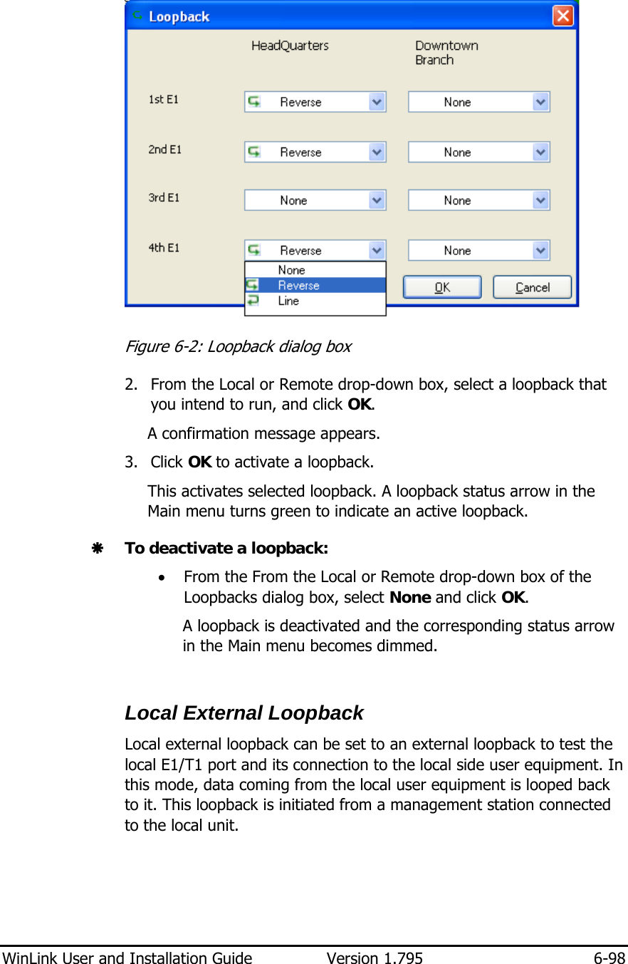  WinLink User and Installation Guide  Version 1.795  6-98   Figure  6-2: Loopback dialog box 2. From the Local or Remote drop-down box, select a loopback that you intend to run, and click OK. A confirmation message appears. 3. Click OK to activate a loopback. This activates selected loopback. A loopback status arrow in the Main menu turns green to indicate an active loopback.  Æ To deactivate a loopback: • From the From the Local or Remote drop-down box of the Loopbacks dialog box, select None and click OK. A loopback is deactivated and the corresponding status arrow in the Main menu becomes dimmed.  Local External Loopback Local external loopback can be set to an external loopback to test the local E1/T1 port and its connection to the local side user equipment. In this mode, data coming from the local user equipment is looped back to it. This loopback is initiated from a management station connected to the local unit. 