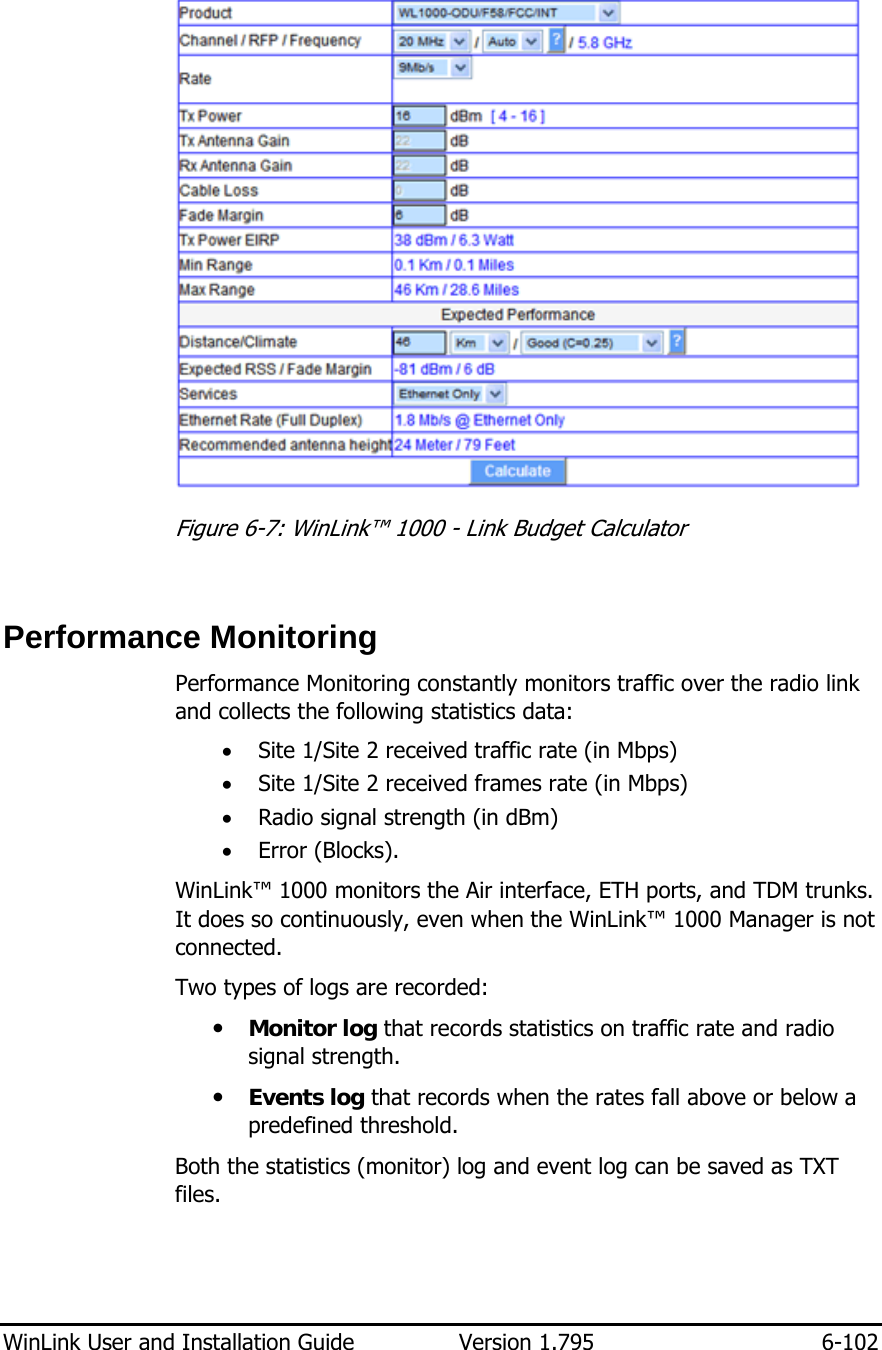  WinLink User and Installation Guide  Version 1.795  6-102   Figure  6-7: WinLink™ 1000 - Link Budget Calculator  Performance Monitoring  Performance Monitoring constantly monitors traffic over the radio link and collects the following statistics data:  • Site 1/Site 2 received traffic rate (in Mbps) • Site 1/Site 2 received frames rate (in Mbps) • Radio signal strength (in dBm) • Error (Blocks). WinLink™ 1000 monitors the Air interface, ETH ports, and TDM trunks. It does so continuously, even when the WinLink™ 1000 Manager is not connected. Two types of logs are recorded:  y Monitor log that records statistics on traffic rate and radio signal strength. y Events log that records when the rates fall above or below a predefined threshold.  Both the statistics (monitor) log and event log can be saved as TXT files. 