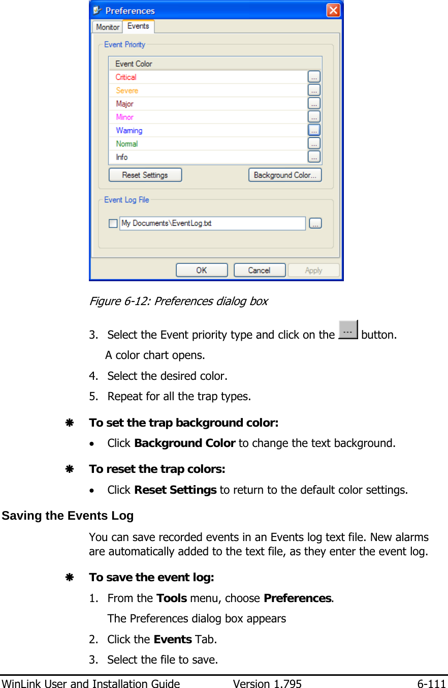  WinLink User and Installation Guide  Version 1.795  6-111   Figure  6-12: Preferences dialog box 3. Select the Event priority type and click on the   button. A color chart opens.  4. Select the desired color. 5. Repeat for all the trap types. Æ To set the trap background color: • Click Background Color to change the text background.  Æ To reset the trap colors: • Click Reset Settings to return to the default color settings.  Saving the Events Log You can save recorded events in an Events log text file. New alarms are automatically added to the text file, as they enter the event log. Æ To save the event log: 1. From the Tools menu, choose Preferences. The Preferences dialog box appears 2. Click the Events Tab. 3. Select the file to save. 